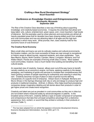Crafting a New Rural Development Strategy1
                                    Stuart Rosenfeld

      Conference on Knowledge Clusters and Entrepreneneurship
                                Minneapolis, Minnesota
                                   September 2004

The Rise of the Creative Class describes a new way of thinking about supporting
knowledge- and creativity-based economies. It requires the amenities that attract and
keep talent: arts, culture, entertainment, green space, and—most important—high levels
of tolerance. But the examples used by urban planners and economists are almost all
heavily populated areas that for decades have been drawing skilled youth from smaller
and rural communities and now are attracting talent of all ages and the high tech
companies in which many work. What promise, then, does creativity hold for the
economic future of rural America?

The Creative Rural Economy

Many small cities and towns can and do cultivate creative and cultural environments.
But location matters, and the most successful of these are near enough to recreational
or historic areas to attract tourists, seasonal residents, and urban expatriates. Taos,
New Mexico; Boone, North Carolina; Camden, Maine; Livingston, Montana; and Fort
Walton Beach, Florida are examples of thriving small cities or towns. More isolated
rural communities, however, have a much harder time building and benefiting from their
cultural assets.

An expanded view of creativity, however, allows even out-of-the-way towns to benefit;
namely creativity as an economy’s engine, not frame, applying creativity to the design,
packaging, and marketing of goods and services to increase their competitiveness and
reach growing numbers of people searching for authenticity and meaning in what they
own. Creativity becomes not type of place or class of person but the defining
characteristic of a specific kind of enterprise. Artisan Doors in Kalispell, Montana and
Munro Shoes in Hot Springs Arkansas both rely on arts and design to produce high end
products in traditional industries. ACEnet, in Athens, Ohio helps local food processing
companies design imaginative labeling and tell stories about their products in order to
get higher prices and create brand recognition.

Creativity and talent are just as prevalent in rural communities as they are in cities but
are not evident where measured solely by advanced degrees or patents. In the
broadest sense of the term, creativity defines a type of cluster composed of companies
and entrepreneurs that take their principal competitive advantage from a distinctive
appearance, form, content, or sound that they embed or embody in their products or
services (Table 1).

1
  This has been adapted from an article that appears in Economic Development America,
Economic Development Administration, Summer 2004, pp11-13.
9/2/04                                       1                            10:40 AM
 