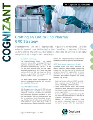 Crafting an End-to-End Pharma
GRC Strategy
Understanding the most appropriate regulatory compliance solution
extends beyond pure technological functionalities; it requires intimate
understanding of policies and procedures required to achieve meaningful
compliance with regulations, worldwide.
to tools. This compliance strategy could comprise
processes, a roadmap, operating procedures, etc.
GRC Technology Investment Drivers
Corporate boards and senior executives of
pharma majors are seeking greater visibility and
insight into the effectiveness of controls and
compliance across their organizations to ensure
commitment to investors and to gain customer
confidence. Key factors influencing the recent
growth of GRC include:
•	 Business transformation and SAP consolida-
tion programs, primarily to protect invest-
ments in existing IT systems and tools.
•	Global shared service centers and control
centers for better utilization of resources and
to ensure transparency in financial control
across organizations.
•	 Increased regulatory requirements, along with
the persistent pressure to reduce the cost of
compliance and assurance.
•	Demand for integrated compliance tools
to address widespread needs of different
compliance groups within the organization
Executive Summary
The pharmaceuticals industry and related
businesses are mandated to comply with diverse
regulatory standards in different countries. This
includes the Sarbanes-Oxley Act (SOX) in the
U.S., and good manufacturing practice (GMP),
good laboratory practice (GLP), good pharmacy
practice, etc. in the U.S. and elsewhere. Hence,
spending on governance, risk management, and
compliance (GRC) tools is necessary.
This white paper details pharma-specific key
business processes and suitable GRC technolo-
gies available in the market.
GRC Market Dynamics
With steady year-over-year growth, GRC tools are
delivering increasing benefits to pharmaceuticals
companies seeking to streamline and automate
their compliance processes, worldwide. To prop-
erly leverage GRC, pharma companies must see
GRC as more than a tool or technology. Technol-
ogy without proper direction is not going to help
most companies anyway. What they need is a
direction/approach toward compliance in addition
cognizant 20-20 insights | june 2013
•	 Cognizant 20-20 Insights
 
