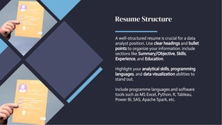 Resume Structure
Resume Structure
A well-structured resume is crucial for a data
analyst position. Use clear headings and bullet
points to organize your information. Include
sections like Summary/Objective, Skills,
Experience, and Education.
Highlight your analytical skills, programming
languages, and data visualization abilities to
stand out.
Include programme languages and software
tools such as MS Excel, Python, R, Tableau,
Power BI, SAS, Apache Spark, etc.
A well-structured resume is crucial for a data
analyst position. Use clear headings and bullet
points to organize your information. Include
sections like Summary/Objective, Skills,
Experience, and Education.
Highlight your analytical skills, programming
languages, and data visualization abilities to
stand out.
Include programme languages and software
tools such as MS Excel, Python, R, Tableau,
Power BI, SAS, Apache Spark, etc.
 