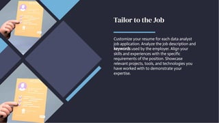 Tailor to the Job
Tailor to the Job
Customize your resume for each data analyst
job application. Analyze the job description and
keywords used by the employer. Align your
skills and experiences with the specific
requirements of the position. Showcase
relevant projects, tools, and technologies you
have worked with to demonstrate your
expertise.
Customize your resume for each data analyst
job application. Analyze the job description and
keywords used by the employer. Align your
skills and experiences with the specific
requirements of the position. Showcase
relevant projects, tools, and technologies you
have worked with to demonstrate your
expertise.
 