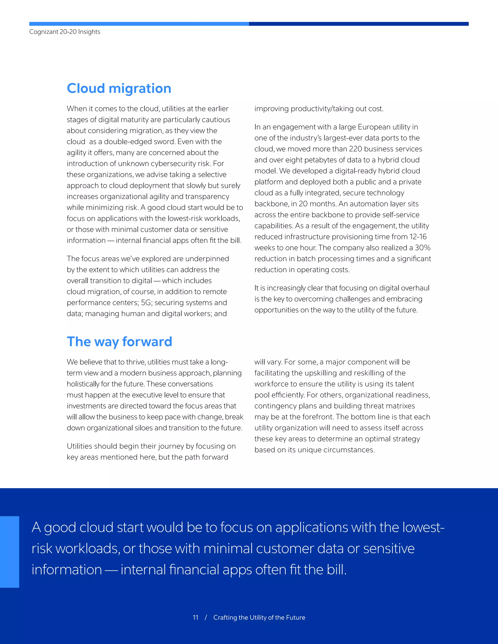 Cognizant 20-20 Insights
11 / Crafting the Utility of the Future
Cloud migration
When it comes to the cloud, utilities at the earlier
stages of digital maturity are particularly cautious
about considering migration, as they view the
cloud as a double-edged sword. Even with the
agility it offers, many are concerned about the
introduction of unknown cybersecurity risk. For
these organizations, we advise taking a selective
approach to cloud deployment that slowly but surely
increases organizational agility and transparency
while minimizing risk. A good cloud start would be to
focus on applications with the lowest-risk workloads,
or those with minimal customer data or sensitive
information — internal financial apps often fit the bill.
The focus areas we’ve explored are underpinned
by the extent to which utilities can address the
overall transition to digital — which includes
cloud migration, of course, in addition to remote
performance centers; 5G; securing systems and
data; managing human and digital workers; and
improving productivity/taking out cost.
In an engagement with a large European utility in
one of the industry’s largest-ever data ports to the
cloud, we moved more than 220 business services
and over eight petabytes of data to a hybrid cloud
model. We developed a digital-ready hybrid cloud
platform and deployed both a public and a private
cloud as a fully integrated, secure technology
backbone, in 20 months. An automation layer sits
across the entire backbone to provide self-service
capabilities. As a result of the engagement, the utility
reduced infrastructure provisioning time from 12-16
weeks to one hour. The company also realized a 30%
reduction in batch processing times and a significant
reduction in operating costs.
It is increasingly clear that focusing on digital overhaul
is the key to overcoming challenges and embracing
opportunities on the way to the utility of the future.
The way forward
We believe that to thrive, utilities must take a long-
term view and a modern business approach, planning
holistically for the future.These conversations
must happen at the executive level to ensure that
investments are directed toward the focus areas that
will allow the business to keep pace with change,break
down organizational siloes and transition to the future.
Utilities should begin their journey by focusing on
key areas mentioned here, but the path forward
will vary. For some, a major component will be
facilitating the upskilling and reskilling of the
workforce to ensure the utility is using its talent
pool efficiently. For others, organizational readiness,
contingency plans and building threat matrixes
may be at the forefront. The bottom line is that each
utility organization will need to assess itself across
these key areas to determine an optimal strategy
based on its unique circumstances.
A good cloud start would be to focus on applications with the lowest-
risk workloads,or those with minimal customer data or sensitive
information—internal financial apps often fit the bill.
 