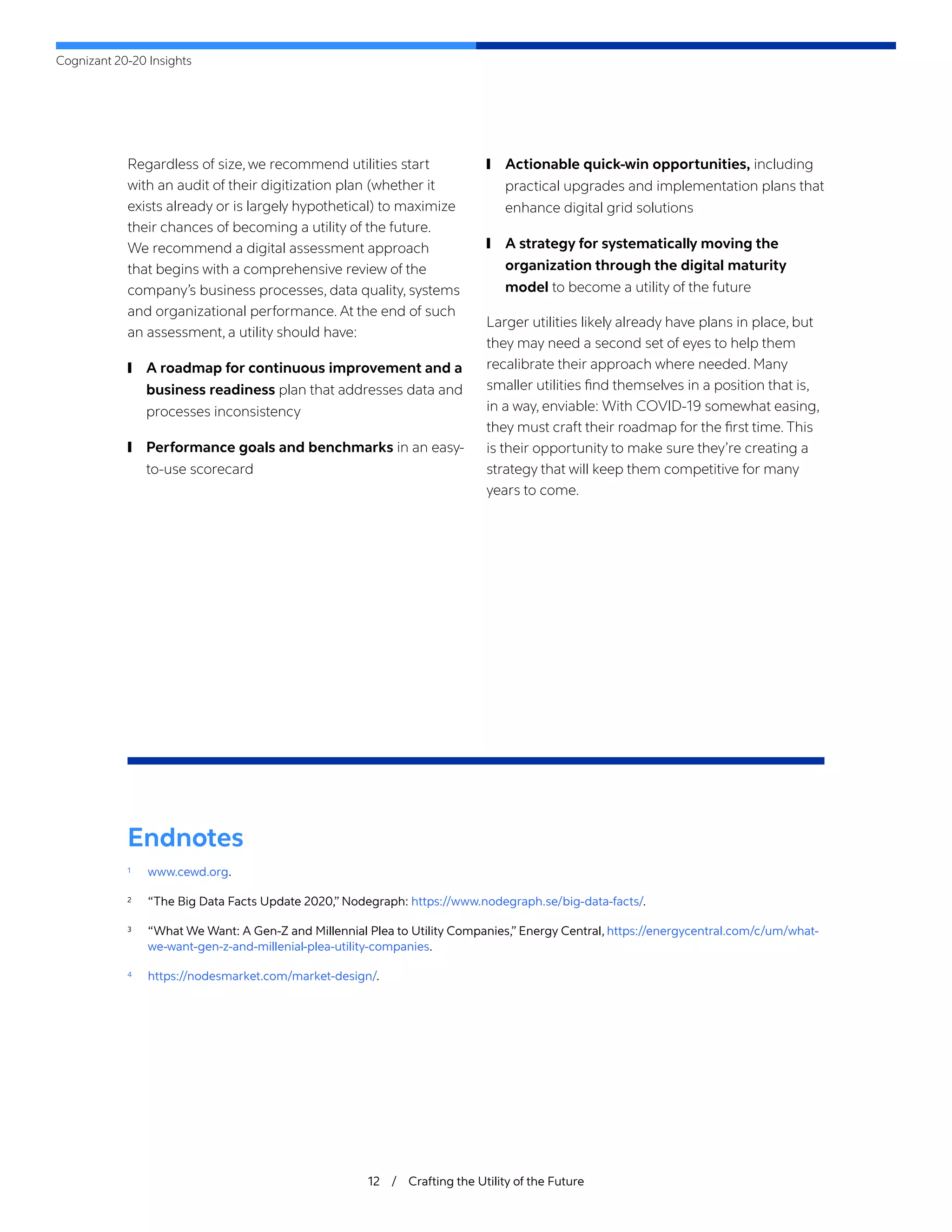 Cognizant 20-20 Insights
12 / Crafting the Utility of the Future
Regardless of size, we recommend utilities start
with an audit of their digitization plan (whether it
exists already or is largely hypothetical) to maximize
their chances of becoming a utility of the future.
We recommend a digital assessment approach
that begins with a comprehensive review of the
company’s business processes, data quality, systems
and organizational performance. At the end of such
an assessment, a utility should have:
	
❙ A roadmap for continuous improvement and a
business readiness plan that addresses data and
processes inconsistency
	
❙ Performance goals and benchmarks in an easy-
to-use scorecard
	
❙ Actionable quick-win opportunities, including
practical upgrades and implementation plans that
enhance digital grid solutions
	
❙ A strategy for systematically moving the
organization through the digital maturity
model to become a utility of the future
Larger utilities likely already have plans in place, but
they may need a second set of eyes to help them
recalibrate their approach where needed. Many
smaller utilities find themselves in a position that is,
in a way, enviable: With COVID-19 somewhat easing,
they must craft their roadmap for the first time. This
is their opportunity to make sure they’re creating a
strategy that will keep them competitive for many
years to come.
Endnotes
1	 www.cewd.org.
2	 “The Big Data Facts Update 2020,” Nodegraph: https://www.nodegraph.se/big-data-facts/.
3	 “What We Want: A Gen-Z and Millennial Plea to Utility Companies,” Energy Central, https://energycentral.com/c/um/what-
we-want-gen-z-and-millenial-plea-utility-companies.
4	 https://nodesmarket.com/market-design/.
 