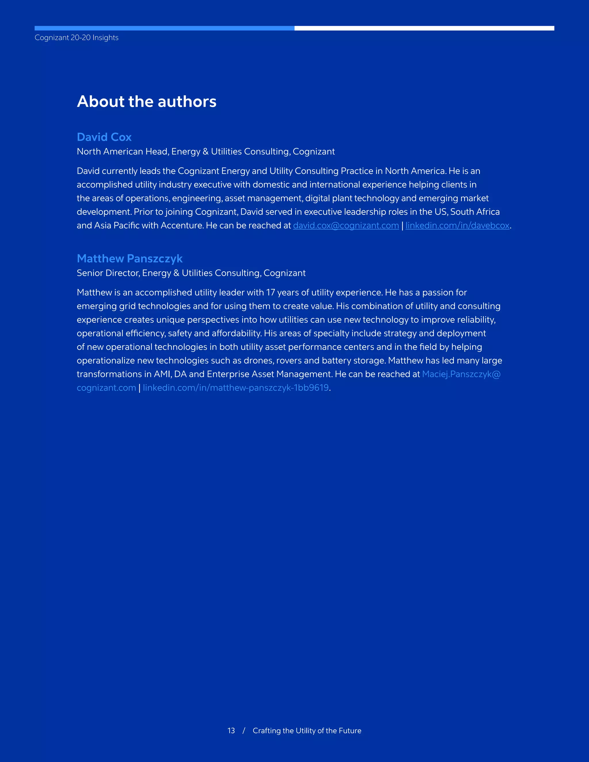 Cognizant 20-20 Insights
13 / Crafting the Utility of the Future
About the authors
David Cox
North American Head, Energy & Utilities Consulting, Cognizant
David currently leads the Cognizant Energy and Utility Consulting Practice in North America. He is an
accomplished utility industry executive with domestic and international experience helping clients in
the areas of operations, engineering, asset management, digital plant technology and emerging market
development. Prior to joining Cognizant, David served in executive leadership roles in the US, South Africa
and Asia Pacific with Accenture. He can be reached at david.cox@cognizant.com | linkedin.com/in/davebcox.
Matthew Panszczyk
Senior Director, Energy & Utilities Consulting, Cognizant
Matthew is an accomplished utility leader with 17 years of utility experience. He has a passion for
emerging grid technologies and for using them to create value. His combination of utility and consulting
experience creates unique perspectives into how utilities can use new technology to improve reliability,
operational efficiency, safety and affordability. His areas of specialty include strategy and deployment
of new operational technologies in both utility asset performance centers and in the field by helping
operationalize new technologies such as drones, rovers and battery storage. Matthew has led many large
transformations in AMI, DA and Enterprise Asset Management. He can be reached at Maciej.Panszczyk@
cognizant.com | linkedin.com/in/matthew-panszczyk-1bb9619.
 
