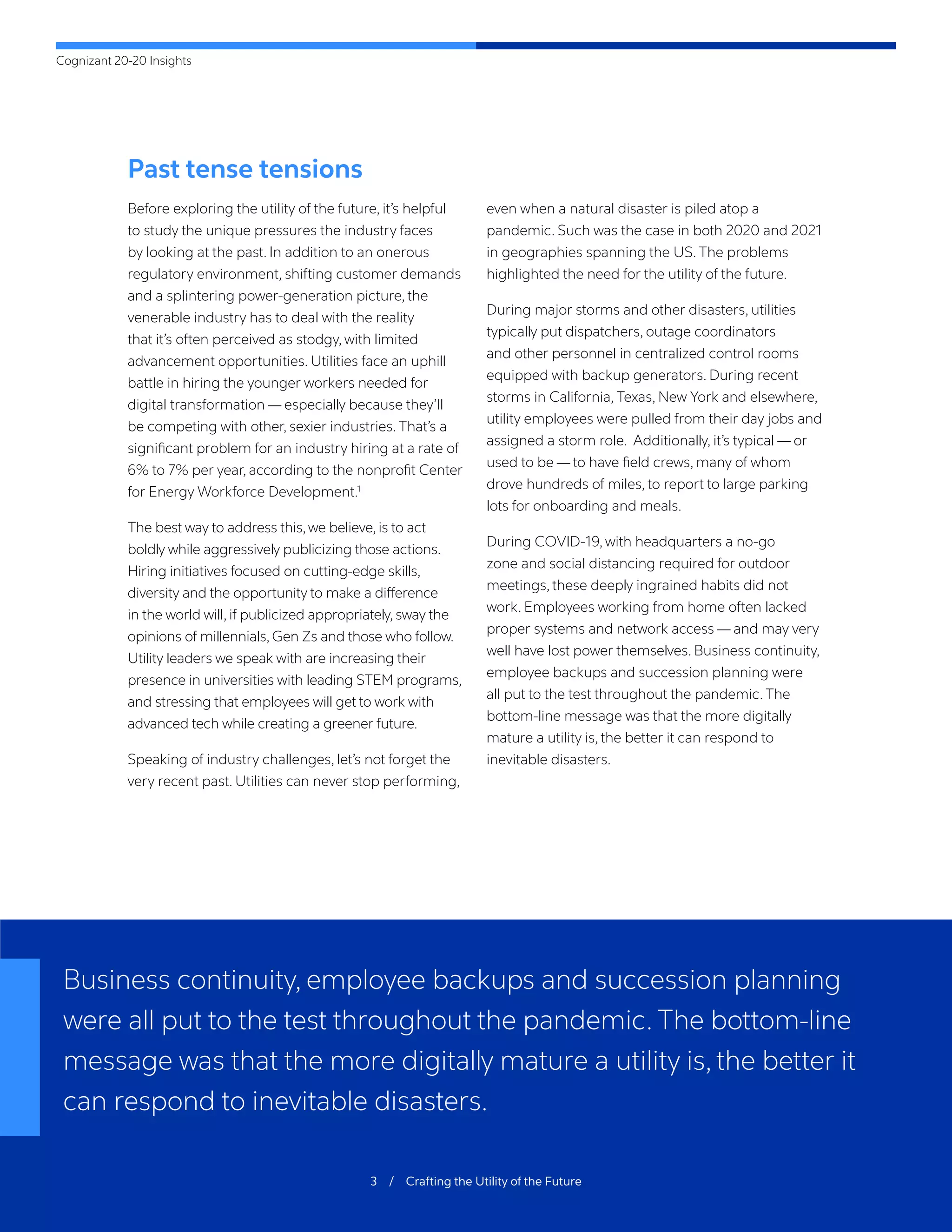 Cognizant 20-20 Insights
3 / Crafting the Utility of the Future
Past tense tensions
Before exploring the utility of the future, it’s helpful
to study the unique pressures the industry faces
by looking at the past. In addition to an onerous
regulatory environment, shifting customer demands
and a splintering power-generation picture, the
venerable industry has to deal with the reality
that it’s often perceived as stodgy, with limited
advancement opportunities. Utilities face an uphill
battle in hiring the younger workers needed for
digital transformation — especially because they’ll
be competing with other, sexier industries. That’s a
significant problem for an industry hiring at a rate of
6% to 7% per year, according to the nonprofit Center
for Energy Workforce Development.1
The best way to address this,we believe, is to act
boldly while aggressively publicizing those actions.
Hiring initiatives focused on cutting-edge skills,
diversity and the opportunity to make a difference
in the world will, if publicized appropriately, sway the
opinions of millennials, Gen Zs and those who follow.
Utility leaders we speak with are increasing their
presence in universities with leading STEM programs,
and stressing that employees will get to work with
advanced tech while creating a greener future.
Speaking of industry challenges, let’s not forget the
very recent past. Utilities can never stop performing,
even when a natural disaster is piled atop a
pandemic. Such was the case in both 2020 and 2021
in geographies spanning the US. The problems
highlighted the need for the utility of the future.
During major storms and other disasters, utilities
typically put dispatchers, outage coordinators
and other personnel in centralized control rooms
equipped with backup generators. During recent
storms in California, Texas, New York and elsewhere,
utility employees were pulled from their day jobs and
assigned a storm role. Additionally, it’s typical — or
used to be — to have field crews, many of whom
drove hundreds of miles, to report to large parking
lots for onboarding and meals.
During COVID-19, with headquarters a no-go
zone and social distancing required for outdoor
meetings, these deeply ingrained habits did not
work. Employees working from home often lacked
proper systems and network access — and may very
well have lost power themselves. Business continuity,
employee backups and succession planning were
all put to the test throughout the pandemic. The
bottom-line message was that the more digitally
mature a utility is, the better it can respond to
inevitable disasters.
Business continuity, employee backups and succession planning
were all put to the test throughout the pandemic. The bottom-line
message was that the more digitally mature a utility is, the better it
can respond to inevitable disasters.
 