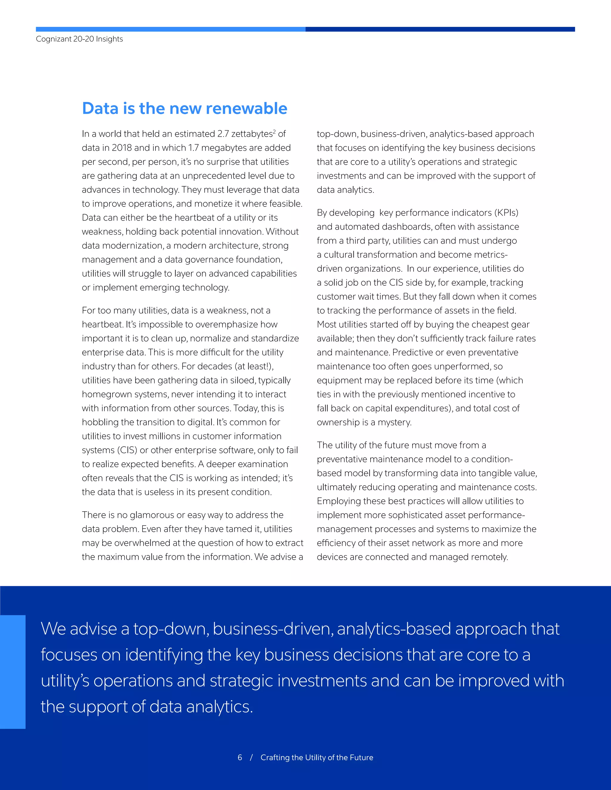 Cognizant 20-20 Insights
6 / Crafting the Utility of the Future
Data is the new renewable
In a world that held an estimated 2.7 zettabytes2
of
data in 2018 and in which 1.7 megabytes are added
per second, per person, it’s no surprise that utilities
are gathering data at an unprecedented level due to
advances in technology. They must leverage that data
to improve operations, and monetize it where feasible.
Data can either be the heartbeat of a utility or its
weakness, holding back potential innovation. Without
data modernization, a modern architecture, strong
management and a data governance foundation,
utilities will struggle to layer on advanced capabilities
or implement emerging technology.
For too many utilities, data is a weakness, not a
heartbeat. It’s impossible to overemphasize how
important it is to clean up, normalize and standardize
enterprise data. This is more difficult for the utility
industry than for others. For decades (at least!),
utilities have been gathering data in siloed, typically
homegrown systems, never intending it to interact
with information from other sources. Today, this is
hobbling the transition to digital. It’s common for
utilities to invest millions in customer information
systems (CIS) or other enterprise software, only to fail
to realize expected benefits. A deeper examination
often reveals that the CIS is working as intended; it’s
the data that is useless in its present condition.
There is no glamorous or easy way to address the
data problem. Even after they have tamed it, utilities
may be overwhelmed at the question of how to extract
the maximum value from the information. We advise a
top-down, business-driven, analytics-based approach
that focuses on identifying the key business decisions
that are core to a utility’s operations and strategic
investments and can be improved with the support of
data analytics.
By developing key performance indicators (KPIs)
and automated dashboards, often with assistance
from a third party, utilities can and must undergo
a cultural transformation and become metrics-
driven organizations. In our experience, utilities do
a solid job on the CIS side by, for example, tracking
customer wait times. But they fall down when it comes
to tracking the performance of assets in the field.
Most utilities started off by buying the cheapest gear
available; then they don’t sufficiently track failure rates
and maintenance. Predictive or even preventative
maintenance too often goes unperformed, so
equipment may be replaced before its time (which
ties in with the previously mentioned incentive to
fall back on capital expenditures), and total cost of
ownership is a mystery.
The utility of the future must move from a
preventative maintenance model to a condition-
based model by transforming data into tangible value,
ultimately reducing operating and maintenance costs.
Employing these best practices will allow utilities to
implement more sophisticated asset performance-
management processes and systems to maximize the
efficiency of their asset network as more and more
devices are connected and managed remotely.
We advise a top-down,business-driven,analytics-based approach that
focuses on identifying the key business decisions that are core to a
utility’s operations and strategic investments and can be improved with
the support of data analytics.
 