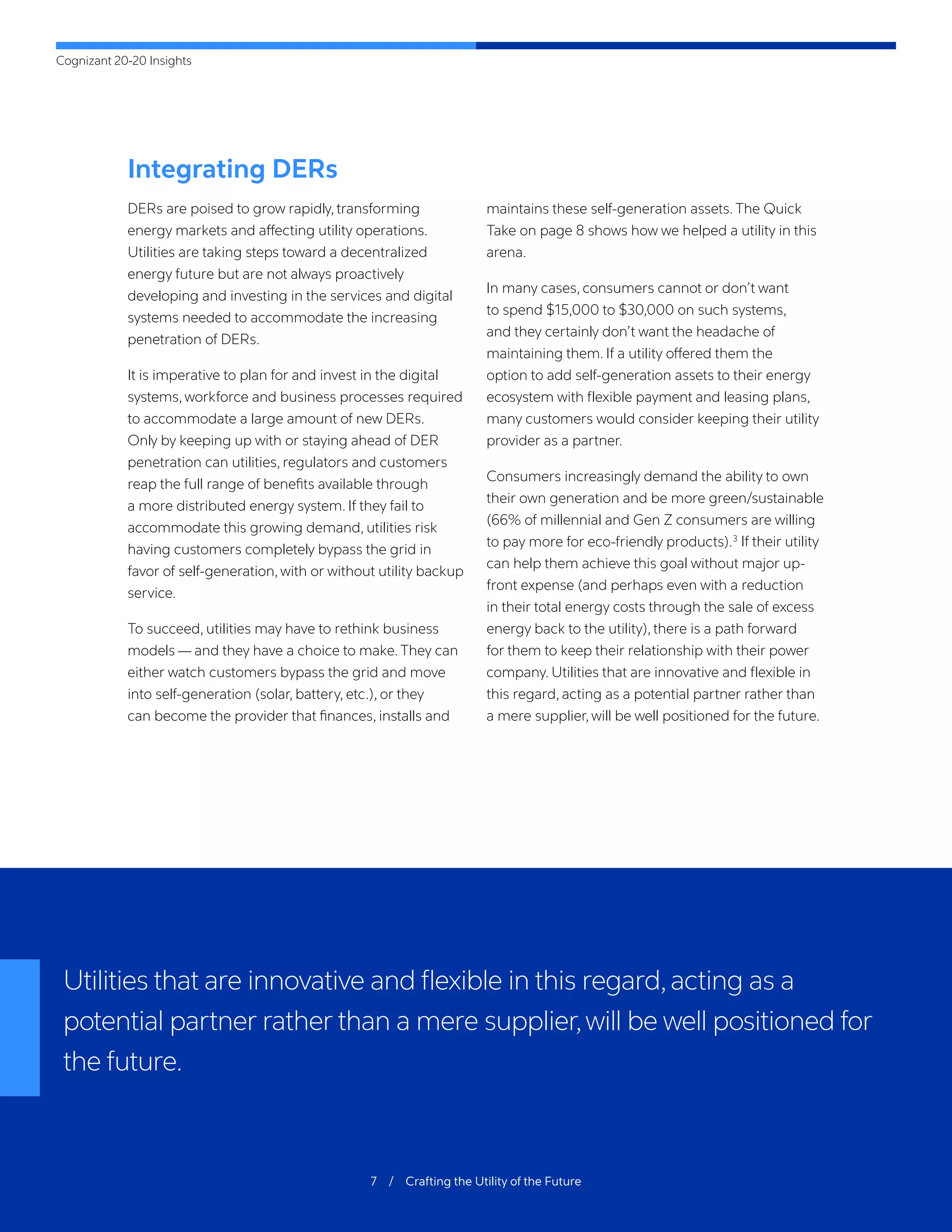 Cognizant 20-20 Insights
7 / Crafting the Utility of the Future
Integrating DERs
DERs are poised to grow rapidly, transforming
energy markets and affecting utility operations.
Utilities are taking steps toward a decentralized
energy future but are not always proactively
developing and investing in the services and digital
systems needed to accommodate the increasing
penetration of DERs.
It is imperative to plan for and invest in the digital
systems, workforce and business processes required
to accommodate a large amount of new DERs.
Only by keeping up with or staying ahead of DER
penetration can utilities, regulators and customers
reap the full range of benefits available through
a more distributed energy system. If they fail to
accommodate this growing demand, utilities risk
having customers completely bypass the grid in
favor of self-generation, with or without utility backup
service.
To succeed, utilities may have to rethink business
models — and they have a choice to make. They can
either watch customers bypass the grid and move
into self-generation (solar, battery, etc.), or they
can become the provider that finances, installs and
maintains these self-generation assets. The Quick
Take on page 8 shows how we helped a utility in this
arena.
In many cases, consumers cannot or don’t want
to spend $15,000 to $30,000 on such systems,
and they certainly don’t want the headache of
maintaining them. If a utility offered them the
option to add self-generation assets to their energy
ecosystem with flexible payment and leasing plans,
many customers would consider keeping their utility
provider as a partner.
Consumers increasingly demand the ability to own
their own generation and be more green/sustainable
(66% of millennial and Gen Z consumers are willing
to pay more for eco-friendly products).3
If their utility
can help them achieve this goal without major up-
front expense (and perhaps even with a reduction
in their total energy costs through the sale of excess
energy back to the utility), there is a path forward
for them to keep their relationship with their power
company. Utilities that are innovative and flexible in
this regard, acting as a potential partner rather than
a mere supplier, will be well positioned for the future.
Utilities that are innovative and flexible in this regard,acting as a
potential partner rather than a mere supplier,will be well positioned for
the future.
 
