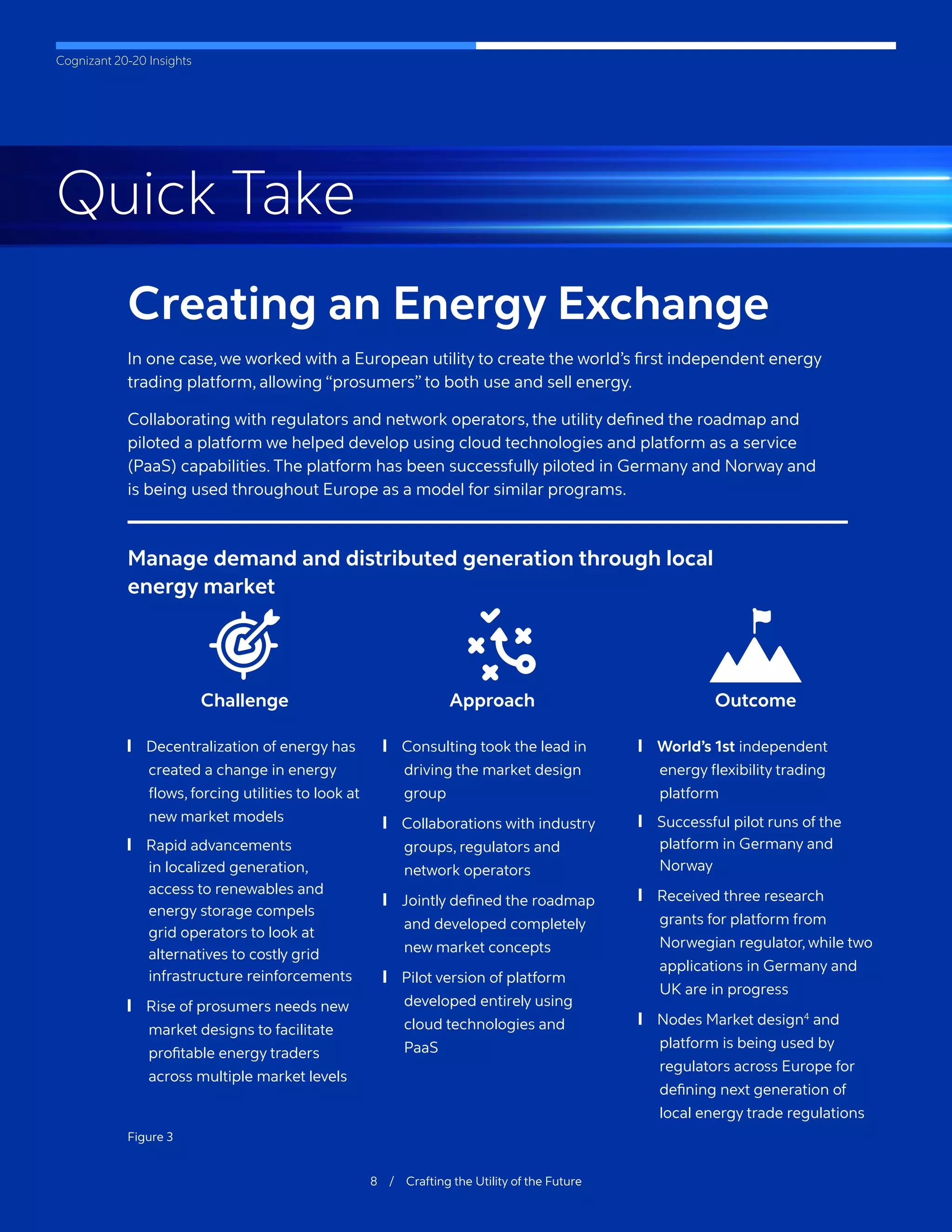 Cognizant 20-20 Insights
Creating an Energy Exchange
In one case, we worked with a European utility to create the world’s first independent energy
trading platform, allowing “prosumers” to both use and sell energy.
Collaborating with regulators and network operators, the utility defined the roadmap and
piloted a platform we helped develop using cloud technologies and platform as a service
(PaaS) capabilities. The platform has been successfully piloted in Germany and Norway and
is being used throughout Europe as a model for similar programs.
8 / Crafting the Utility of the Future
Manage demand and distributed generation through local
energy market
Challenge
	
❙ Decentralization of energy has
created a change in energy
flows, forcing utilities to look at
new market models
	
❙ Rapid advancements
in localized generation,
access to renewables and
energy storage compels
grid operators to look at
alternatives to costly grid
infrastructure reinforcements
	
❙ Rise of prosumers needs new
market designs to facilitate
profitable energy traders
across multiple market levels
Approach
	
❙ Consulting took the lead in
driving the market design
group
	
❙ Collaborations with industry
groups, regulators and
network operators
	
❙ Jointly defined the roadmap
and developed completely
new market concepts
	
❙ Pilot version of platform
developed entirely using
cloud technologies and
PaaS
Outcome
	
❙ World’s 1st independent
energy flexibility trading
platform
	
❙ Successful pilot runs of the
platform in Germany and
Norway
	
❙ Received three research
grants for platform from
Norwegian regulator, while two
applications in Germany and
UK are in progress
	
❙ Nodes Market design4
and
platform is being used by
regulators across Europe for
defining next generation of
local energy trade regulations
Figure 3
Quick Take
 