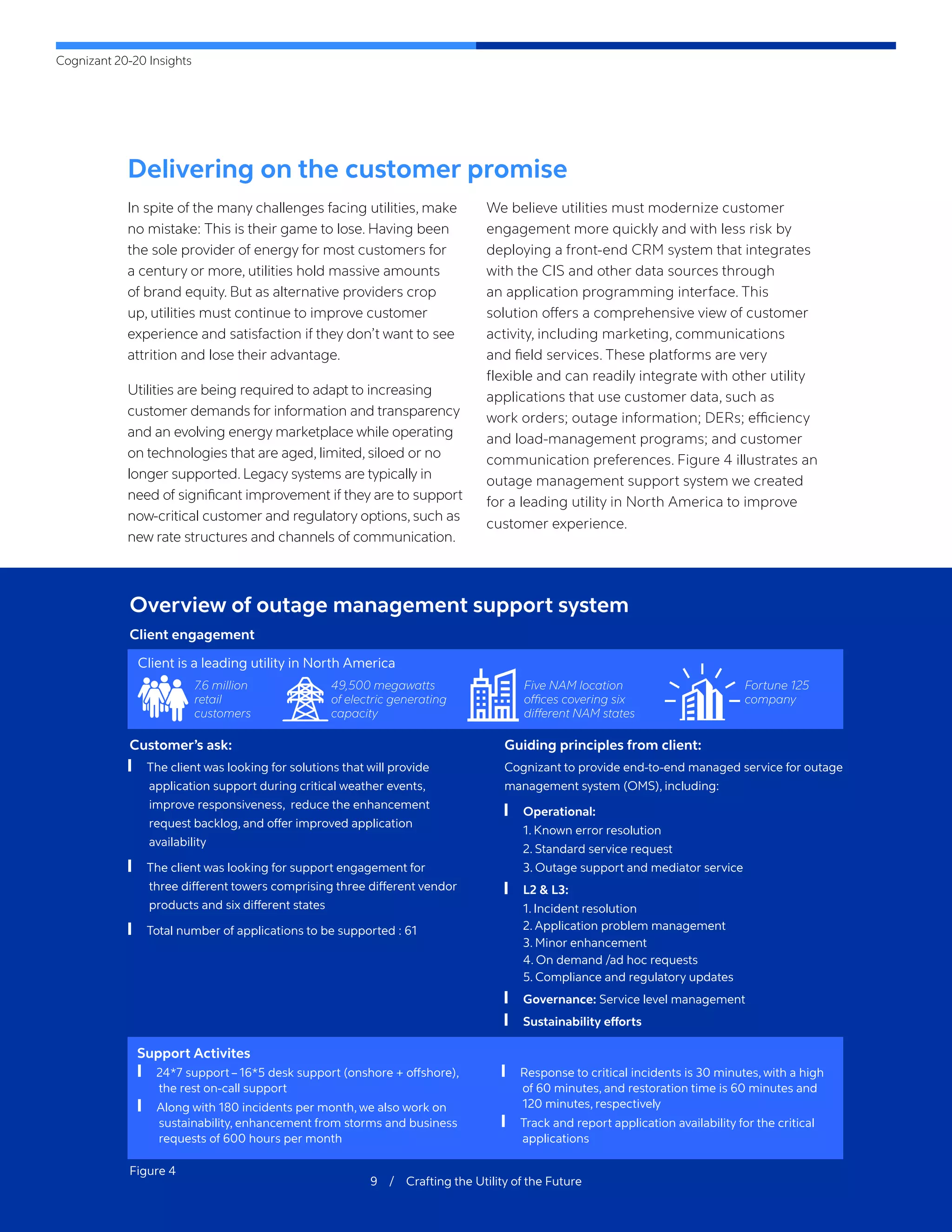 Cognizant 20-20 Insights
9 / Crafting the Utility of the Future
Delivering on the customer promise
In spite of the many challenges facing utilities, make
no mistake: This is their game to lose. Having been
the sole provider of energy for most customers for
a century or more, utilities hold massive amounts
of brand equity. But as alternative providers crop
up, utilities must continue to improve customer
experience and satisfaction if they don’t want to see
attrition and lose their advantage.
Utilities are being required to adapt to increasing
customer demands for information and transparency
and an evolving energy marketplace while operating
on technologies that are aged, limited, siloed or no
longer supported. Legacy systems are typically in
need of significant improvement if they are to support
now-critical customer and regulatory options, such as
new rate structures and channels of communication.
We believe utilities must modernize customer
engagement more quickly and with less risk by
deploying a front-end CRM system that integrates
with the CIS and other data sources through
an application programming interface. This
solution offers a comprehensive view of customer
activity, including marketing, communications
and field services. These platforms are very
flexible and can readily integrate with other utility
applications that use customer data, such as
work orders; outage information; DERs; efficiency
and load-management programs; and customer
communication preferences. Figure 4 illustrates an
outage management support system we created
for a leading utility in North America to improve
customer experience.
Overview of outage management support system
Client engagement
Support Activites
Guiding principles from client:
Customer’s ask:
Client is a leading utility in North America
7.6 million
retail
customers
49,500 megawatts
of electric generating
capacity
Five NAM location
offices covering six
different NAM states
Fortune 125
company
	
❙ The client was looking for solutions that will provide
application support during critical weather events,
improve responsiveness, reduce the enhancement
request backlog, and offer improved application
availability
	
❙ The client was looking for support engagement for
three different towers comprising three different vendor
products and six different states
	
❙ Total number of applications to be supported : 61
Cognizant to provide end-to-end managed service for outage
management system (OMS), including:
	
❙ Operational:
	 1. Known error resolution
	 2. Standard service request
	 3. Outage support and mediator service
	
❙ L2 & L3:
	 1. Incident resolution
	 2. Application problem management
	 3. Minor enhancement
	 4. On demand /ad hoc requests
	 5. Compliance and regulatory updates
	
❙ Governance: Service level management
	
❙ Sustainability efforts
	
❙ 24*7 support – 16*5 desk support (onshore + offshore),
the rest on-call support
	
❙ Along with 180 incidents per month, we also work on
sustainability, enhancement from storms and business
requests of 600 hours per month
	
❙ Response to critical incidents is 30 minutes, with a high
of 60 minutes, and restoration time is 60 minutes and
120 minutes, respectively
	
❙ Track and report application availability for the critical
applications
Figure 4
 