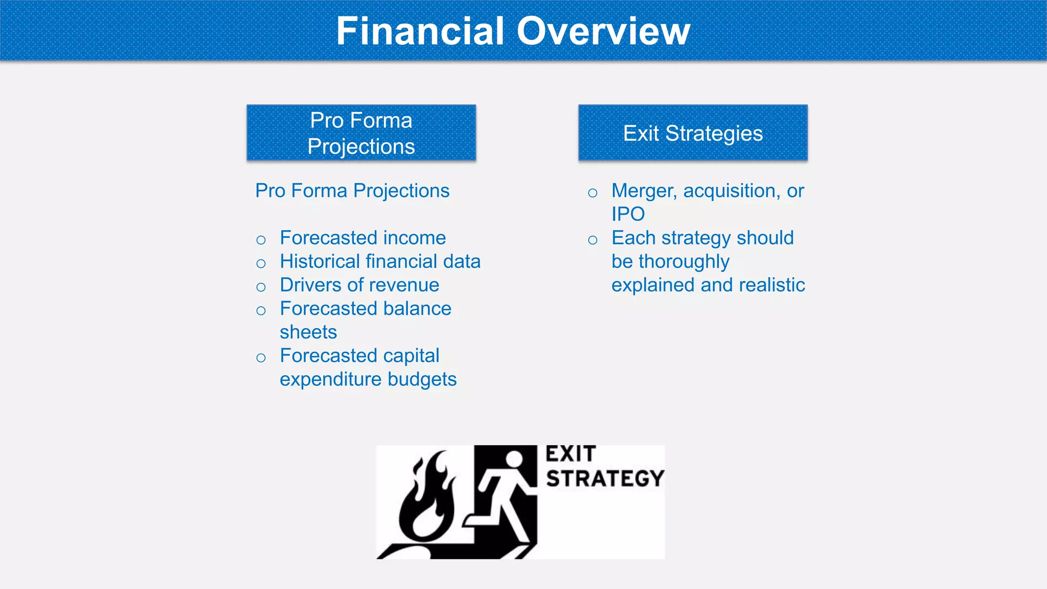 Pro Forma Projections
o Forecasted income
o Historical financial data
o Drivers of revenue
o Forecasted balance
sheets
o Forecasted capital
expenditure budgets
Pro Forma
Projections
Exit Strategies
o Merger, acquisition, or
IPO
o Each strategy should
be thoroughly
explained and realistic
Financial Overview
 
