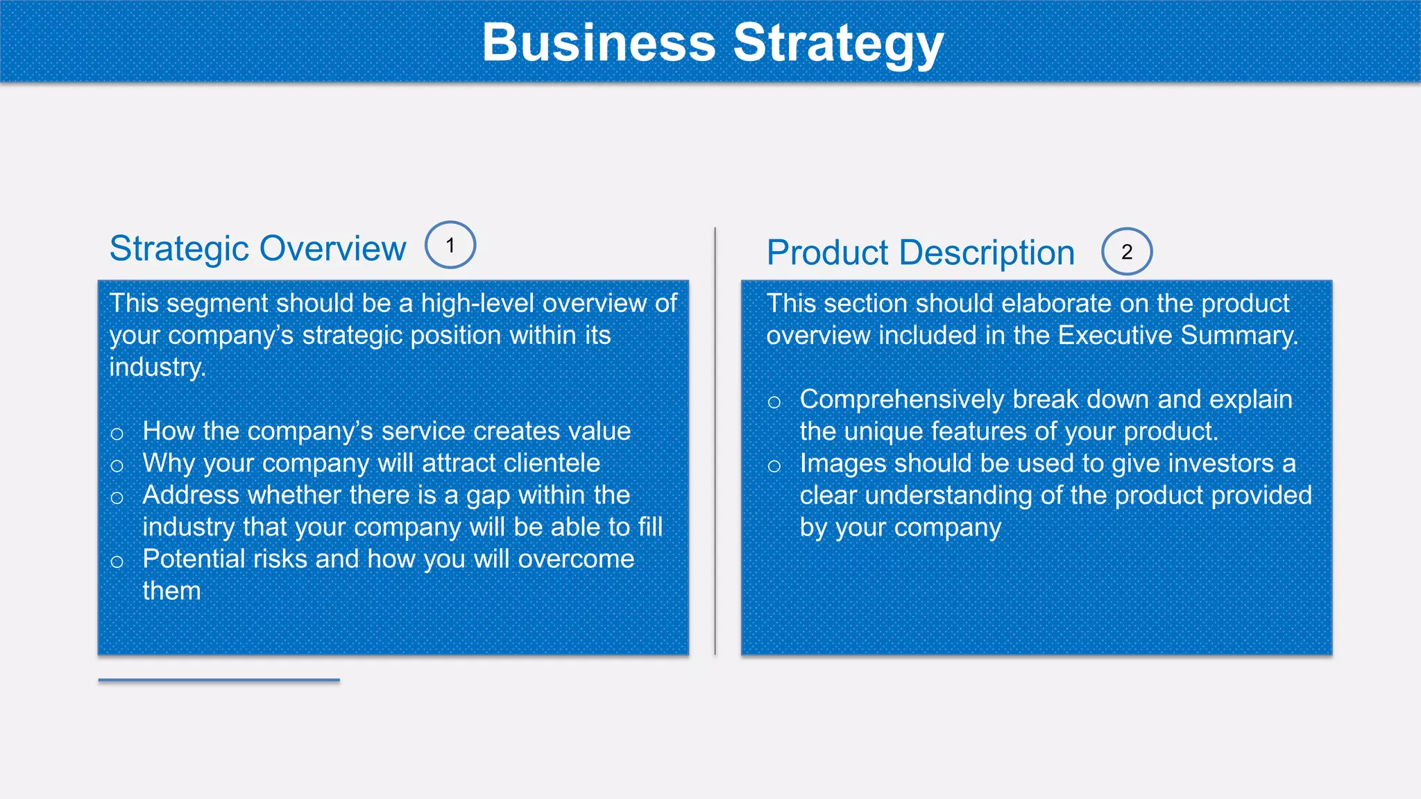 Strategic Overview
This segment should be a high-level overview of
your company’s strategic position within its
industry.
o How the company’s service creates value
o Why your company will attract clientele
o Address whether there is a gap within the
industry that your company will be able to fill
o Potential risks and how you will overcome
them
Product Description
This section should elaborate on the product
overview included in the Executive Summary.
o Comprehensively break down and explain
the unique features of your product.
o Images should be used to give investors a
clear understanding of the product provided
by your company
1 2
Business Strategy
 