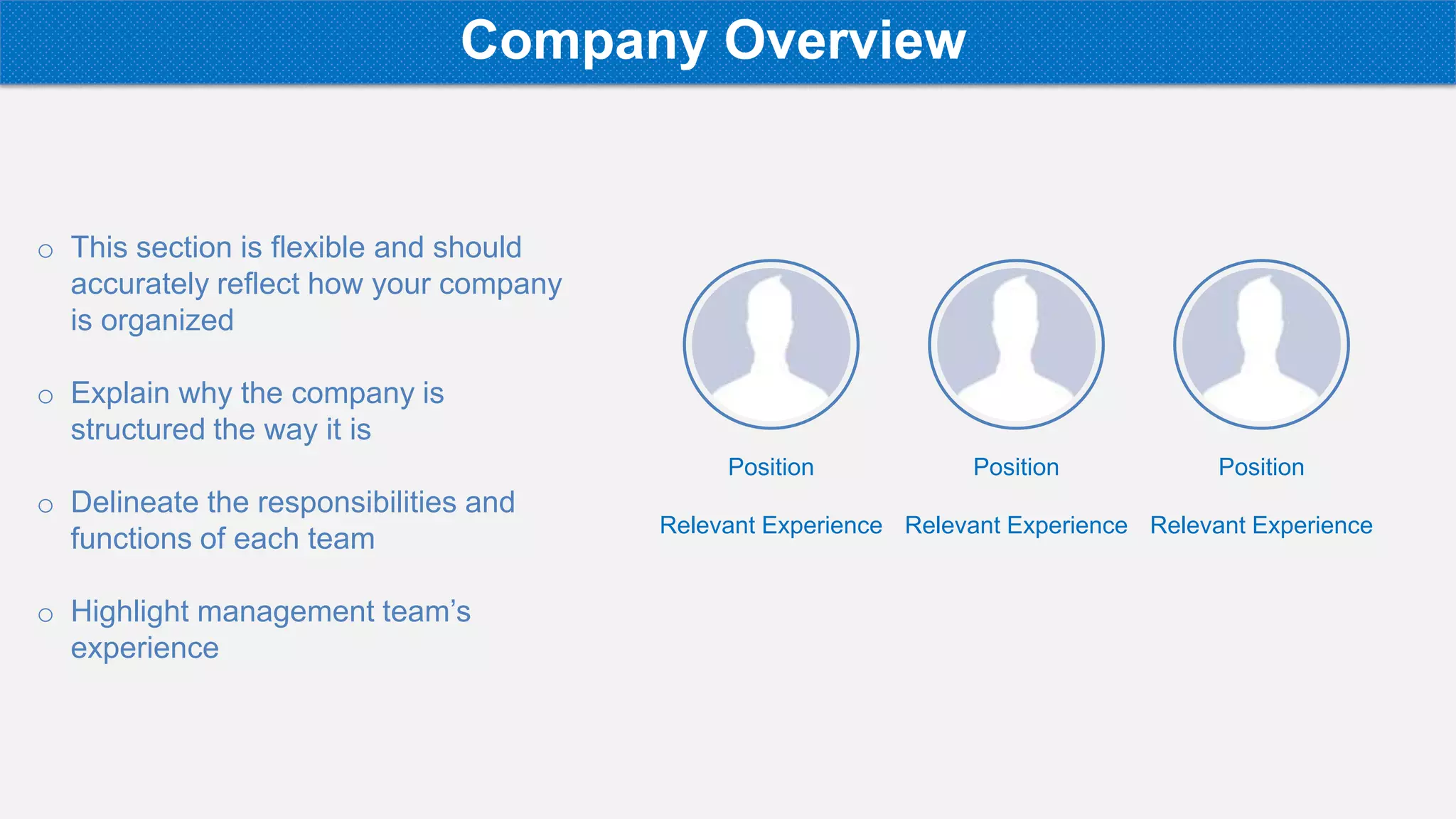 o This section is flexible and should
accurately reflect how your company
is organized
o Explain why the company is
structured the way it is
o Delineate the responsibilities and
functions of each team
o Highlight management team’s
experience
Position
Relevant Experience
Position
Relevant Experience
Position
Relevant Experience
Company Overview
 
