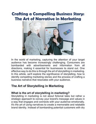 Crafting a Compelling Business Story:
The Art of Narrative in Marketing
In the world of marketing, capturing the attention of your target
audience has become increasingly challenging. Consumers are
bombarded with advertisements and information from all
directions, making it essential for businesses to stand out. One
effective way to do this is through the art of storytelling in marketing.
In this article, we'll explore the significance of storytelling, how to
identify compelling marketing stories and the process of crafting a
business narrative that resonates with your audience.
The Art of Storytelling in Marketing
What is the art of storytelling in marketing?
Storytelling in marketing is not about fictional tales but rather a
strategic approach to convey your brand's message and values in
a way that engages and connects with your audience emotionally.
It's the art of using narratives to create a memorable and relatable
brand identity. Instead of bombarding potential customers with dry
 