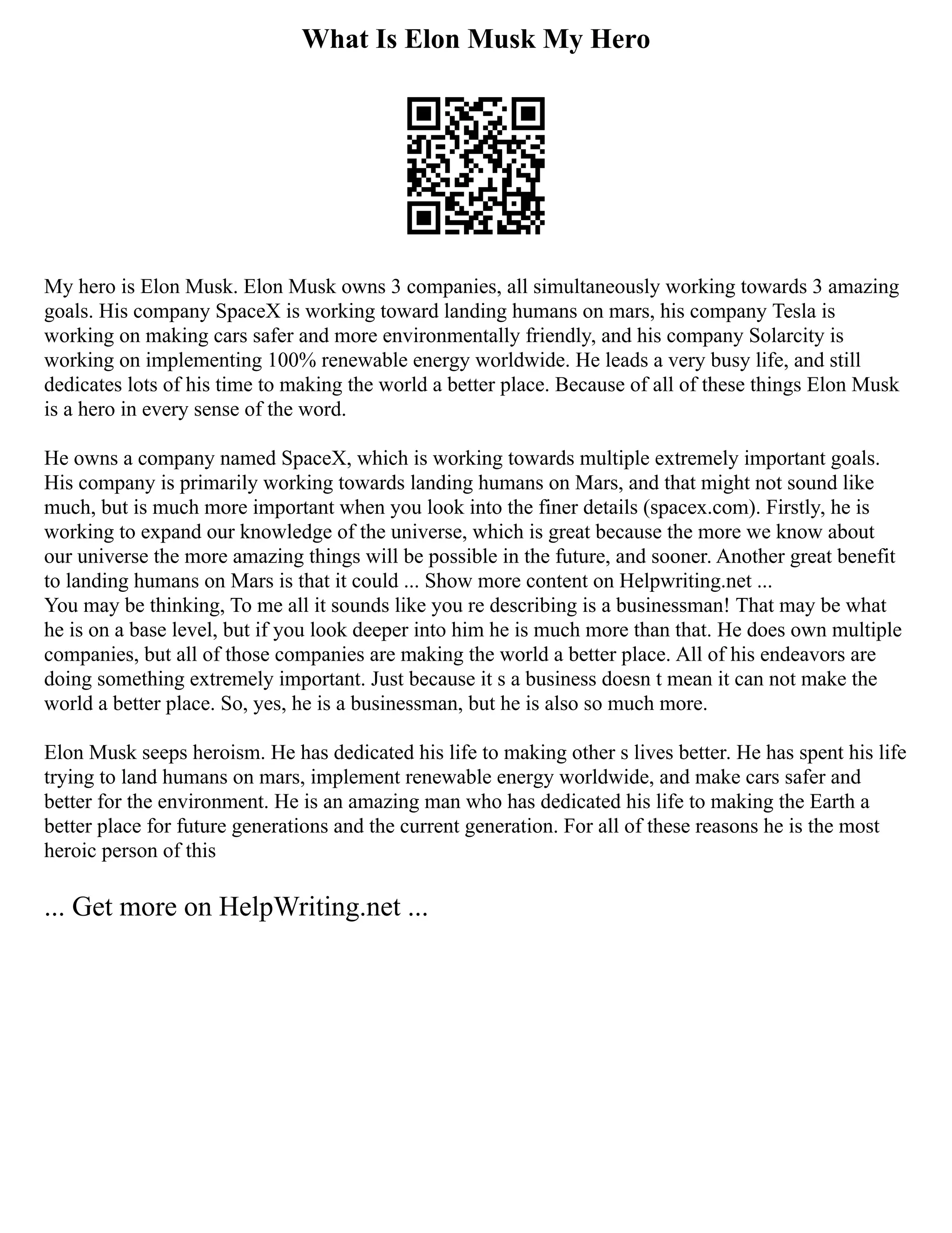 What Is Elon Musk My Hero
My hero is Elon Musk. Elon Musk owns 3 companies, all simultaneously working towards 3 amazing
goals. His company SpaceX is working toward landing humans on mars, his company Tesla is
working on making cars safer and more environmentally friendly, and his company Solarcity is
working on implementing 100% renewable energy worldwide. He leads a very busy life, and still
dedicates lots of his time to making the world a better place. Because of all of these things Elon Musk
is a hero in every sense of the word.
He owns a company named SpaceX, which is working towards multiple extremely important goals.
His company is primarily working towards landing humans on Mars, and that might not sound like
much, but is much more important when you look into the finer details (spacex.com). Firstly, he is
working to expand our knowledge of the universe, which is great because the more we know about
our universe the more amazing things will be possible in the future, and sooner. Another great benefit
to landing humans on Mars is that it could ... Show more content on Helpwriting.net ...
You may be thinking, To me all it sounds like you re describing is a businessman! That may be what
he is on a base level, but if you look deeper into him he is much more than that. He does own multiple
companies, but all of those companies are making the world a better place. All of his endeavors are
doing something extremely important. Just because it s a business doesn t mean it can not make the
world a better place. So, yes, he is a businessman, but he is also so much more.
Elon Musk seeps heroism. He has dedicated his life to making other s lives better. He has spent his life
trying to land humans on mars, implement renewable energy worldwide, and make cars safer and
better for the environment. He is an amazing man who has dedicated his life to making the Earth a
better place for future generations and the current generation. For all of these reasons he is the most
heroic person of this
... Get more on HelpWriting.net ...
 