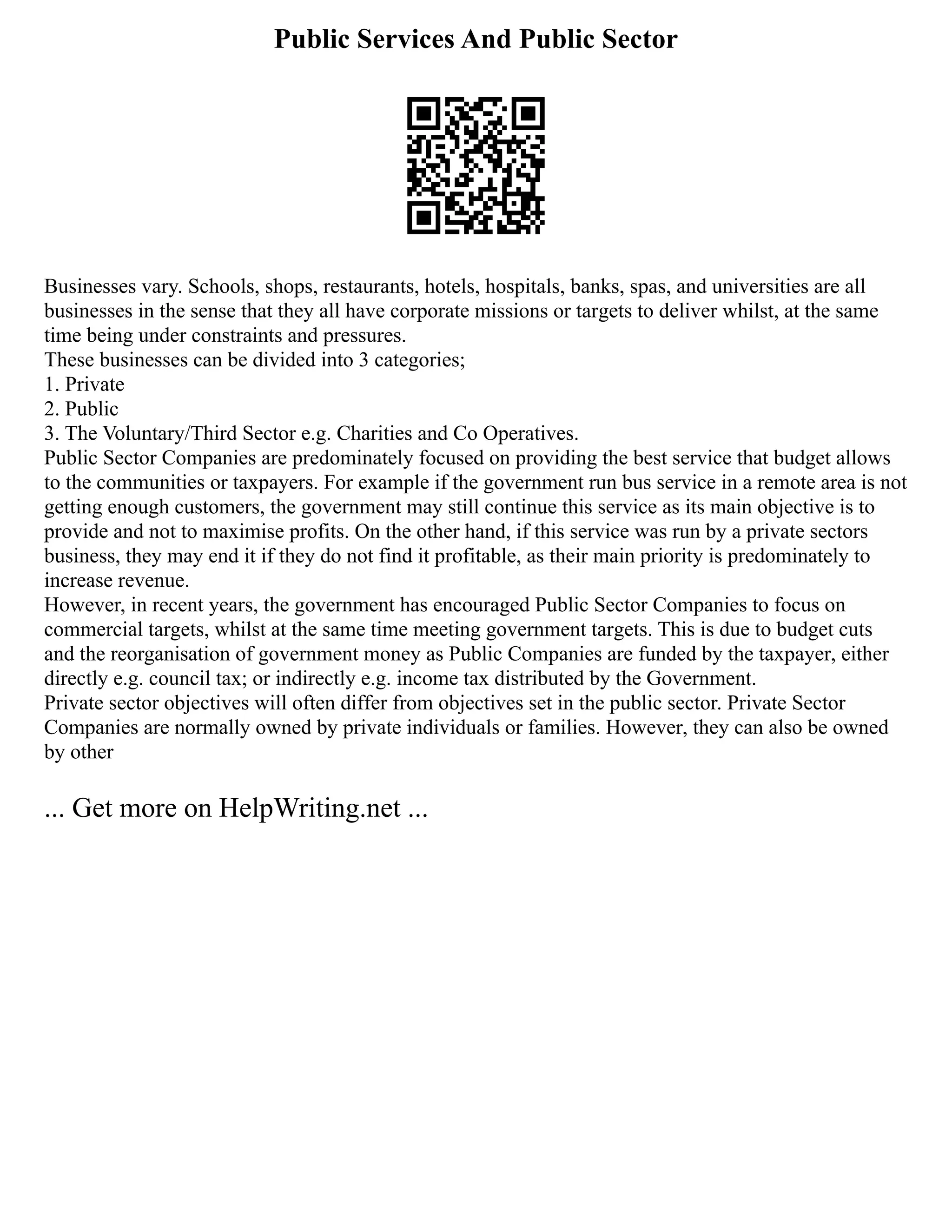 Public Services And Public Sector
Businesses vary. Schools, shops, restaurants, hotels, hospitals, banks, spas, and universities are all
businesses in the sense that they all have corporate missions or targets to deliver whilst, at the same
time being under constraints and pressures.
These businesses can be divided into 3 categories;
1. Private
2. Public
3. The Voluntary/Third Sector e.g. Charities and Co Operatives.
Public Sector Companies are predominately focused on providing the best service that budget allows
to the communities or taxpayers. For example if the government run bus service in a remote area is not
getting enough customers, the government may still continue this service as its main objective is to
provide and not to maximise profits. On the other hand, if this service was run by a private sectors
business, they may end it if they do not find it profitable, as their main priority is predominately to
increase revenue.
However, in recent years, the government has encouraged Public Sector Companies to focus on
commercial targets, whilst at the same time meeting government targets. This is due to budget cuts
and the reorganisation of government money as Public Companies are funded by the taxpayer, either
directly e.g. council tax; or indirectly e.g. income tax distributed by the Government.
Private sector objectives will often differ from objectives set in the public sector. Private Sector
Companies are normally owned by private individuals or families. However, they can also be owned
by other
... Get more on HelpWriting.net ...
 