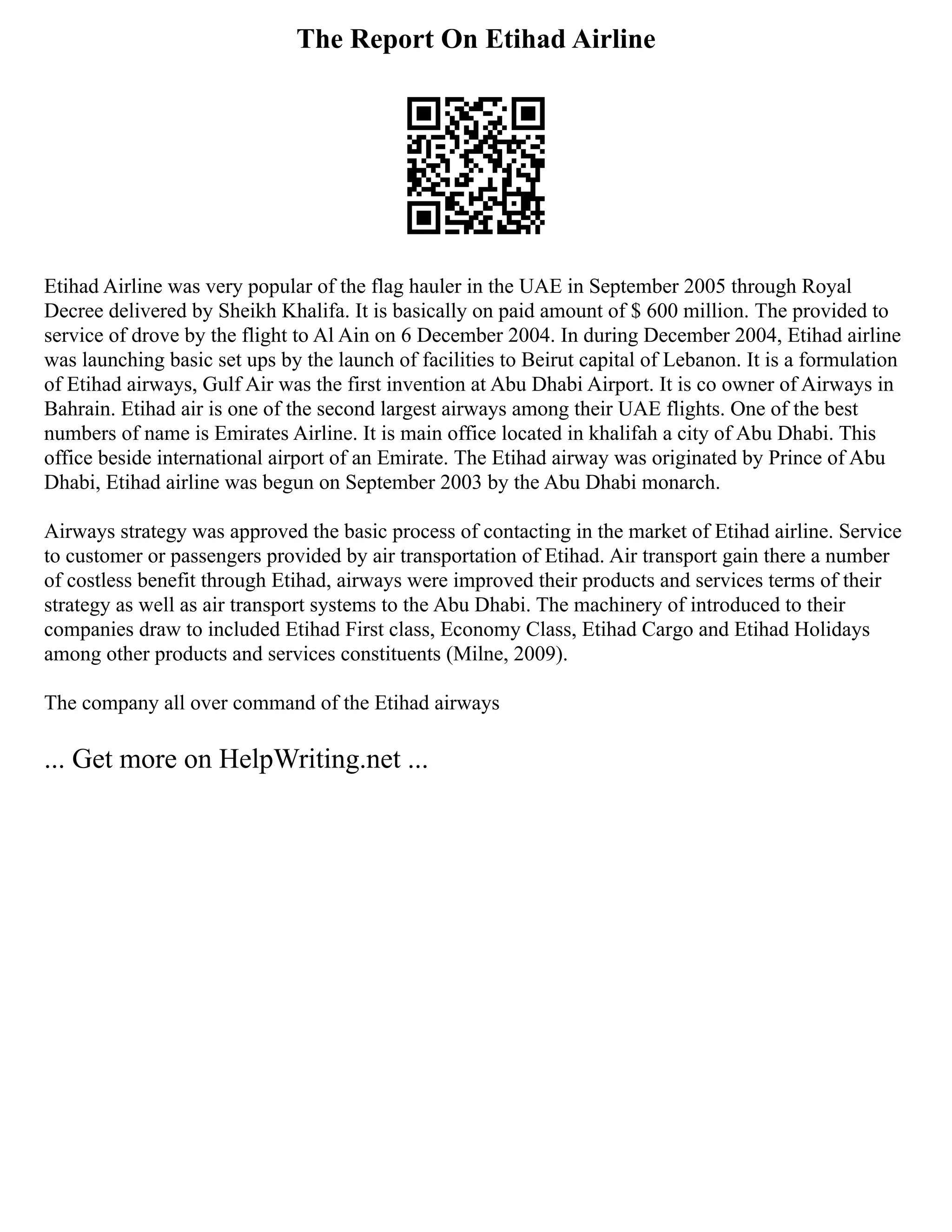 The Report On Etihad Airline
Etihad Airline was very popular of the flag hauler in the UAE in September 2005 through Royal
Decree delivered by Sheikh Khalifa. It is basically on paid amount of $ 600 million. The provided to
service of drove by the flight to Al Ain on 6 December 2004. In during December 2004, Etihad airline
was launching basic set ups by the launch of facilities to Beirut capital of Lebanon. It is a formulation
of Etihad airways, Gulf Air was the first invention at Abu Dhabi Airport. It is co owner of Airways in
Bahrain. Etihad air is one of the second largest airways among their UAE flights. One of the best
numbers of name is Emirates Airline. It is main office located in khalifah a city of Abu Dhabi. This
office beside international airport of an Emirate. The Etihad airway was originated by Prince of Abu
Dhabi, Etihad airline was begun on September 2003 by the Abu Dhabi monarch.
Airways strategy was approved the basic process of contacting in the market of Etihad airline. Service
to customer or passengers provided by air transportation of Etihad. Air transport gain there a number
of costless benefit through Etihad, airways were improved their products and services terms of their
strategy as well as air transport systems to the Abu Dhabi. The machinery of introduced to their
companies draw to included Etihad First class, Economy Class, Etihad Cargo and Etihad Holidays
among other products and services constituents (Milne, 2009).
The company all over command of the Etihad airways
... Get more on HelpWriting.net ...
 