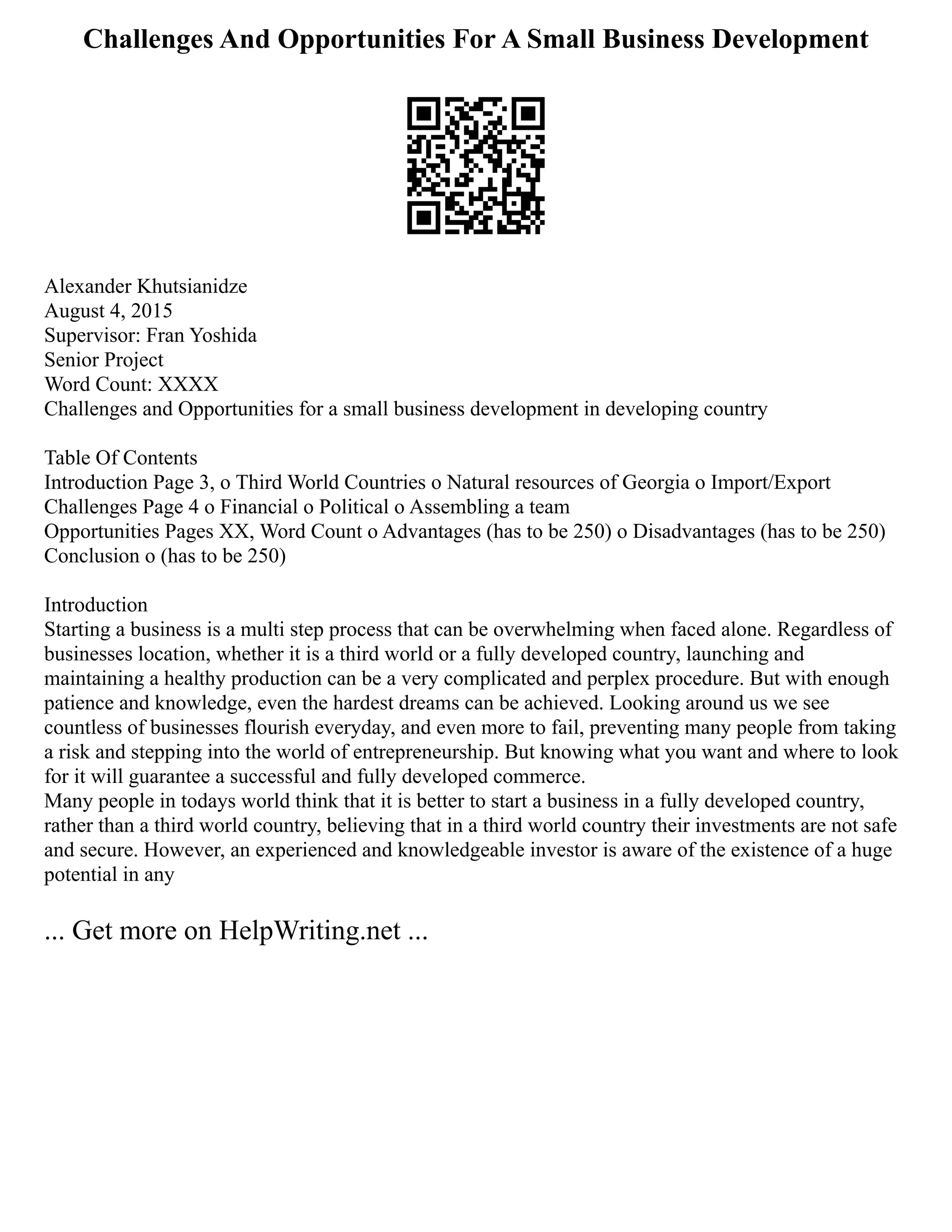 Challenges And Opportunities For A Small Business Development
Alexander Khutsianidze
August 4, 2015
Supervisor: Fran Yoshida
Senior Project
Word Count: XXXX
Challenges and Opportunities for a small business development in developing country
Table Of Contents
Introduction Page 3, o Third World Countries o Natural resources of Georgia o Import/Export
Challenges Page 4 o Financial o Political o Assembling a team
Opportunities Pages XX, Word Count o Advantages (has to be 250) o Disadvantages (has to be 250)
Conclusion o (has to be 250)
Introduction
Starting a business is a multi step process that can be overwhelming when faced alone. Regardless of
businesses location, whether it is a third world or a fully developed country, launching and
maintaining a healthy production can be a very complicated and perplex procedure. But with enough
patience and knowledge, even the hardest dreams can be achieved. Looking around us we see
countless of businesses flourish everyday, and even more to fail, preventing many people from taking
a risk and stepping into the world of entrepreneurship. But knowing what you want and where to look
for it will guarantee a successful and fully developed commerce.
Many people in todays world think that it is better to start a business in a fully developed country,
rather than a third world country, believing that in a third world country their investments are not safe
and secure. However, an experienced and knowledgeable investor is aware of the existence of a huge
potential in any
... Get more on HelpWriting.net ...
 