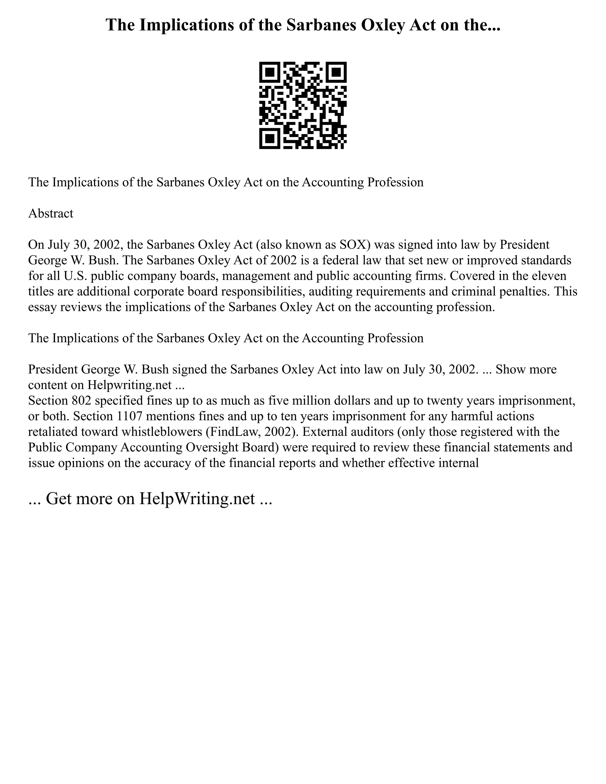 The Implications of the Sarbanes Oxley Act on the...
The Implications of the Sarbanes Oxley Act on the Accounting Profession
Abstract
On July 30, 2002, the Sarbanes Oxley Act (also known as SOX) was signed into law by President
George W. Bush. The Sarbanes Oxley Act of 2002 is a federal law that set new or improved standards
for all U.S. public company boards, management and public accounting firms. Covered in the eleven
titles are additional corporate board responsibilities, auditing requirements and criminal penalties. This
essay reviews the implications of the Sarbanes Oxley Act on the accounting profession.
The Implications of the Sarbanes Oxley Act on the Accounting Profession
President George W. Bush signed the Sarbanes Oxley Act into law on July 30, 2002. ... Show more
content on Helpwriting.net ...
Section 802 specified fines up to as much as five million dollars and up to twenty years imprisonment,
or both. Section 1107 mentions fines and up to ten years imprisonment for any harmful actions
retaliated toward whistleblowers (FindLaw, 2002). External auditors (only those registered with the
Public Company Accounting Oversight Board) were required to review these financial statements and
issue opinions on the accuracy of the financial reports and whether effective internal
... Get more on HelpWriting.net ...
 