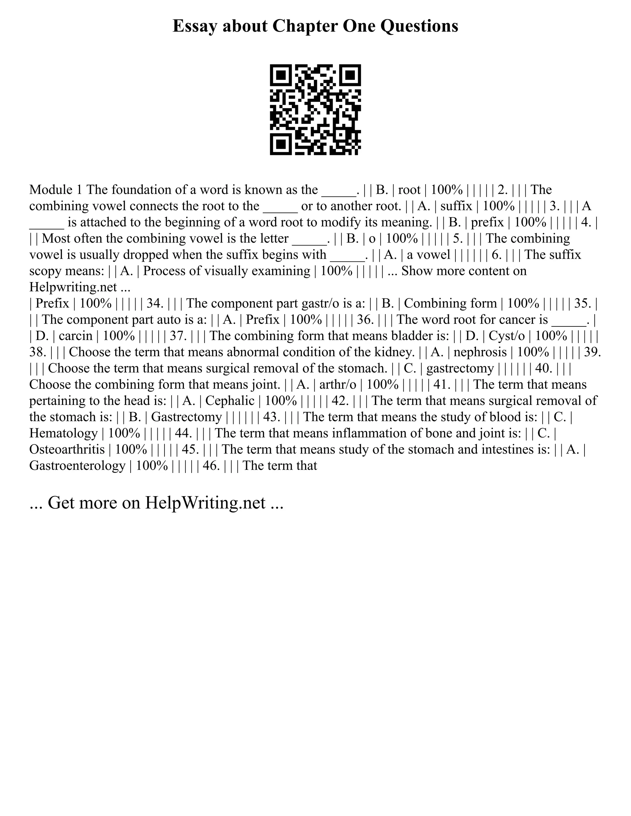 Essay about Chapter One Questions
Module 1 The foundation of a word is known as the _____. | | B. | root | 100% | | | | | 2. | | | The
combining vowel connects the root to the _____ or to another root. | | A. | suffix | 100% | | | | | 3. | | | A
_____ is attached to the beginning of a word root to modify its meaning. | | B. | prefix | 100% | | | | | 4. |
| | Most often the combining vowel is the letter _____. | | B. | o | 100% | | | | | 5. | | | The combining
vowel is usually dropped when the suffix begins with _____. | | A. | a vowel | | | | | | 6. | | | The suffix
scopy means: | | A. | Process of visually examining | 100% | | | | | ... Show more content on
Helpwriting.net ...
| Prefix | 100% | | | | | 34. | | | The component part gastr/o is a: | | B. | Combining form | 100% | | | | | 35. |
| | The component part auto is a: | | A. | Prefix | 100% | | | | | 36. | | | The word root for cancer is _____. |
| D. | carcin | 100% | | | | | 37. | | | The combining form that means bladder is: | | D. | Cyst/o | 100% | | | | |
38. | | | Choose the term that means abnormal condition of the kidney. | | A. | nephrosis | 100% | | | | | 39.
| | | Choose the term that means surgical removal of the stomach. | | C. | gastrectomy | | | | | | 40. | | |
Choose the combining form that means joint. | | A. | arthr/o | 100% | | | | | 41. | | | The term that means
pertaining to the head is: | | A. | Cephalic | 100% | | | | | 42. | | | The term that means surgical removal of
the stomach is: | | B. | Gastrectomy | | | | | | 43. | | | The term that means the study of blood is: | | C. |
Hematology | 100% | | | | | 44. | | | The term that means inflammation of bone and joint is: | | C. |
Osteoarthritis | 100% | | | | | 45. | | | The term that means study of the stomach and intestines is: | | A. |
Gastroenterology | 100% | | | | | 46. | | | The term that
... Get more on HelpWriting.net ...
 