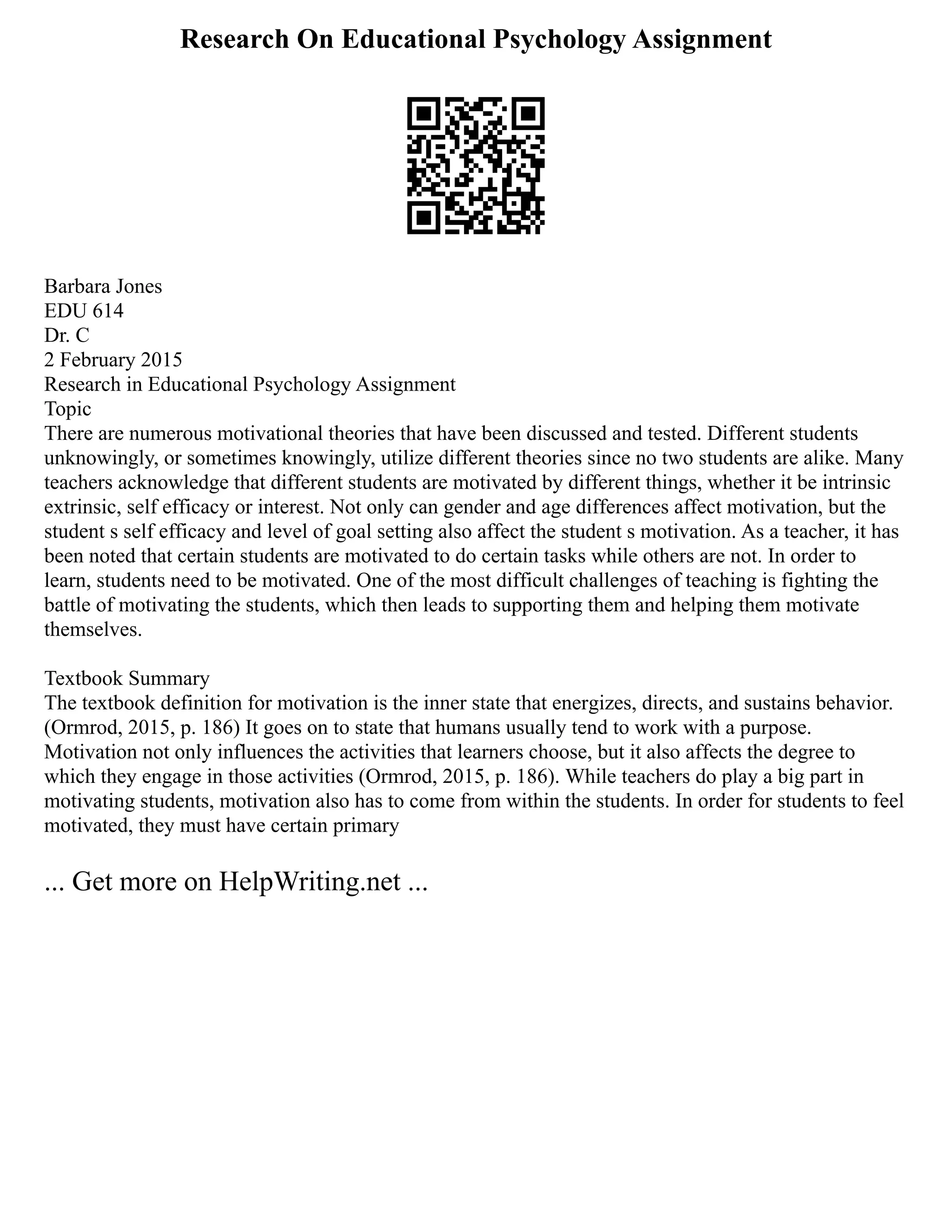 Research On Educational Psychology Assignment
Barbara Jones
EDU 614
Dr. C
2 February 2015
Research in Educational Psychology Assignment
Topic
There are numerous motivational theories that have been discussed and tested. Different students
unknowingly, or sometimes knowingly, utilize different theories since no two students are alike. Many
teachers acknowledge that different students are motivated by different things, whether it be intrinsic
extrinsic, self efficacy or interest. Not only can gender and age differences affect motivation, but the
student s self efficacy and level of goal setting also affect the student s motivation. As a teacher, it has
been noted that certain students are motivated to do certain tasks while others are not. In order to
learn, students need to be motivated. One of the most difficult challenges of teaching is fighting the
battle of motivating the students, which then leads to supporting them and helping them motivate
themselves.
Textbook Summary
The textbook definition for motivation is the inner state that energizes, directs, and sustains behavior.
(Ormrod, 2015, p. 186) It goes on to state that humans usually tend to work with a purpose.
Motivation not only influences the activities that learners choose, but it also affects the degree to
which they engage in those activities (Ormrod, 2015, p. 186). While teachers do play a big part in
motivating students, motivation also has to come from within the students. In order for students to feel
motivated, they must have certain primary
... Get more on HelpWriting.net ...
 