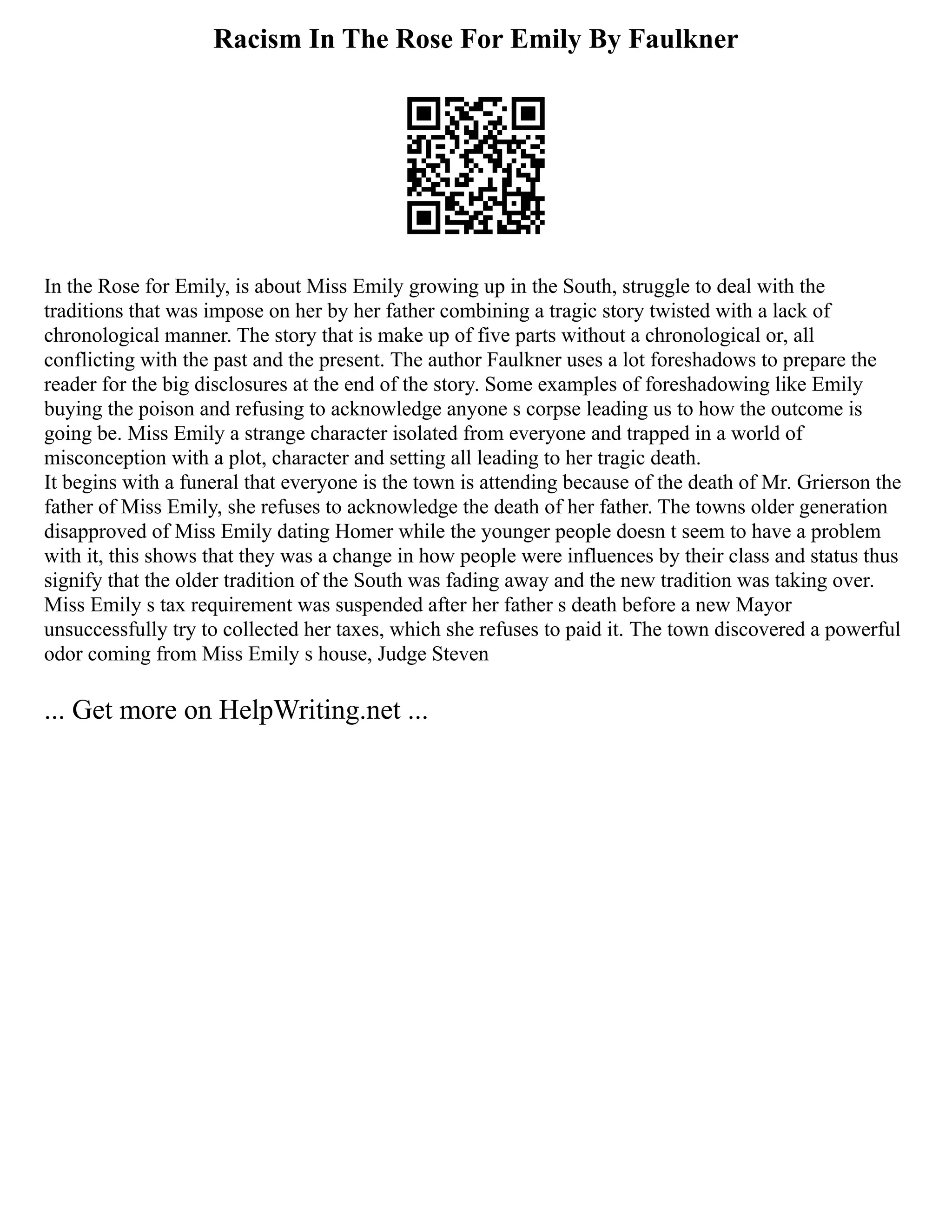 Racism In The Rose For Emily By Faulkner
In the Rose for Emily, is about Miss Emily growing up in the South, struggle to deal with the
traditions that was impose on her by her father combining a tragic story twisted with a lack of
chronological manner. The story that is make up of five parts without a chronological or, all
conflicting with the past and the present. The author Faulkner uses a lot foreshadows to prepare the
reader for the big disclosures at the end of the story. Some examples of foreshadowing like Emily
buying the poison and refusing to acknowledge anyone s corpse leading us to how the outcome is
going be. Miss Emily a strange character isolated from everyone and trapped in a world of
misconception with a plot, character and setting all leading to her tragic death.
It begins with a funeral that everyone is the town is attending because of the death of Mr. Grierson the
father of Miss Emily, she refuses to acknowledge the death of her father. The towns older generation
disapproved of Miss Emily dating Homer while the younger people doesn t seem to have a problem
with it, this shows that they was a change in how people were influences by their class and status thus
signify that the older tradition of the South was fading away and the new tradition was taking over.
Miss Emily s tax requirement was suspended after her father s death before a new Mayor
unsuccessfully try to collected her taxes, which she refuses to paid it. The town discovered a powerful
odor coming from Miss Emily s house, Judge Steven
... Get more on HelpWriting.net ...
 