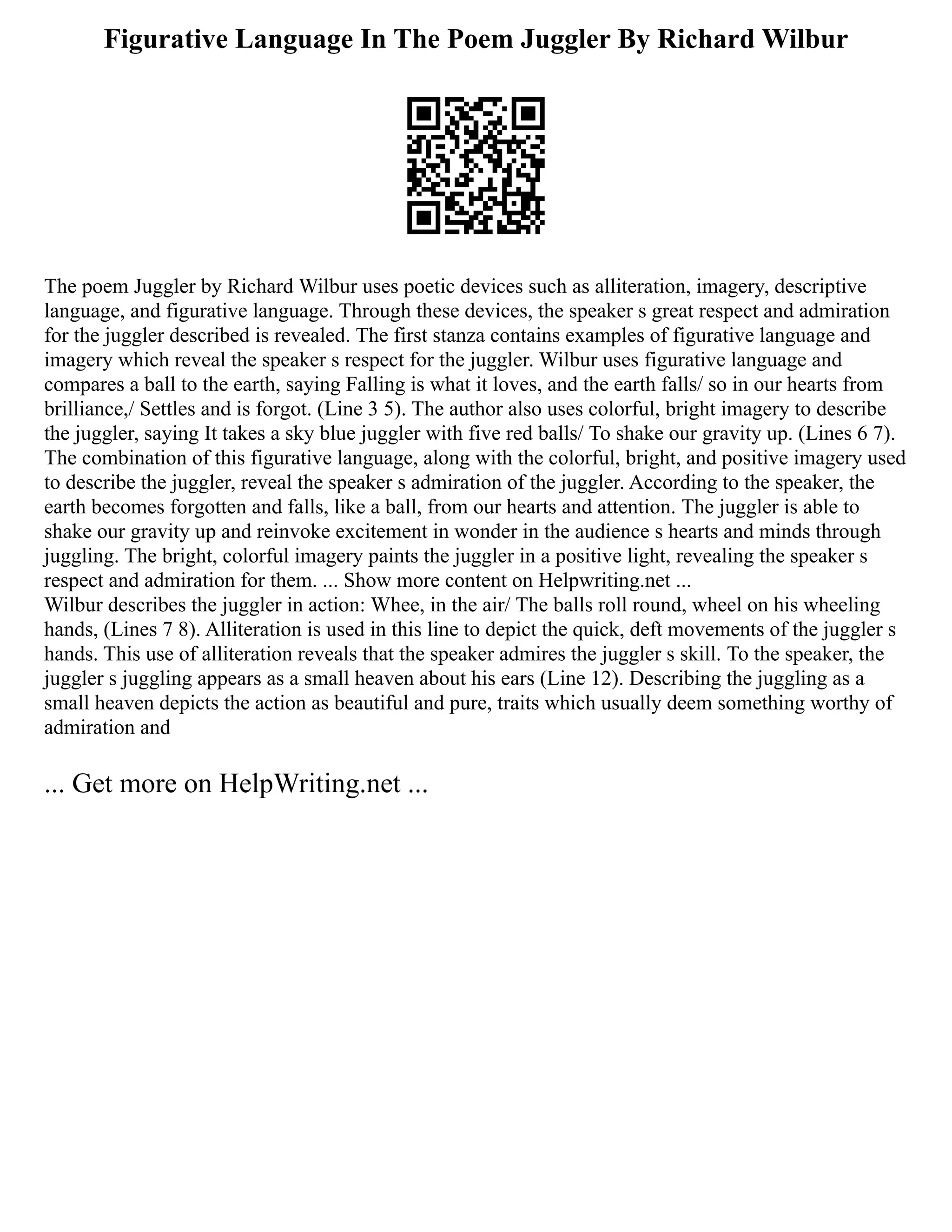 Figurative Language In The Poem Juggler By Richard Wilbur
The poem Juggler by Richard Wilbur uses poetic devices such as alliteration, imagery, descriptive
language, and figurative language. Through these devices, the speaker s great respect and admiration
for the juggler described is revealed. The first stanza contains examples of figurative language and
imagery which reveal the speaker s respect for the juggler. Wilbur uses figurative language and
compares a ball to the earth, saying Falling is what it loves, and the earth falls/ so in our hearts from
brilliance,/ Settles and is forgot. (Line 3 5). The author also uses colorful, bright imagery to describe
the juggler, saying It takes a sky blue juggler with five red balls/ To shake our gravity up. (Lines 6 7).
The combination of this figurative language, along with the colorful, bright, and positive imagery used
to describe the juggler, reveal the speaker s admiration of the juggler. According to the speaker, the
earth becomes forgotten and falls, like a ball, from our hearts and attention. The juggler is able to
shake our gravity up and reinvoke excitement in wonder in the audience s hearts and minds through
juggling. The bright, colorful imagery paints the juggler in a positive light, revealing the speaker s
respect and admiration for them. ... Show more content on Helpwriting.net ...
Wilbur describes the juggler in action: Whee, in the air/ The balls roll round, wheel on his wheeling
hands, (Lines 7 8). Alliteration is used in this line to depict the quick, deft movements of the juggler s
hands. This use of alliteration reveals that the speaker admires the juggler s skill. To the speaker, the
juggler s juggling appears as a small heaven about his ears (Line 12). Describing the juggling as a
small heaven depicts the action as beautiful and pure, traits which usually deem something worthy of
admiration and
... Get more on HelpWriting.net ...
 