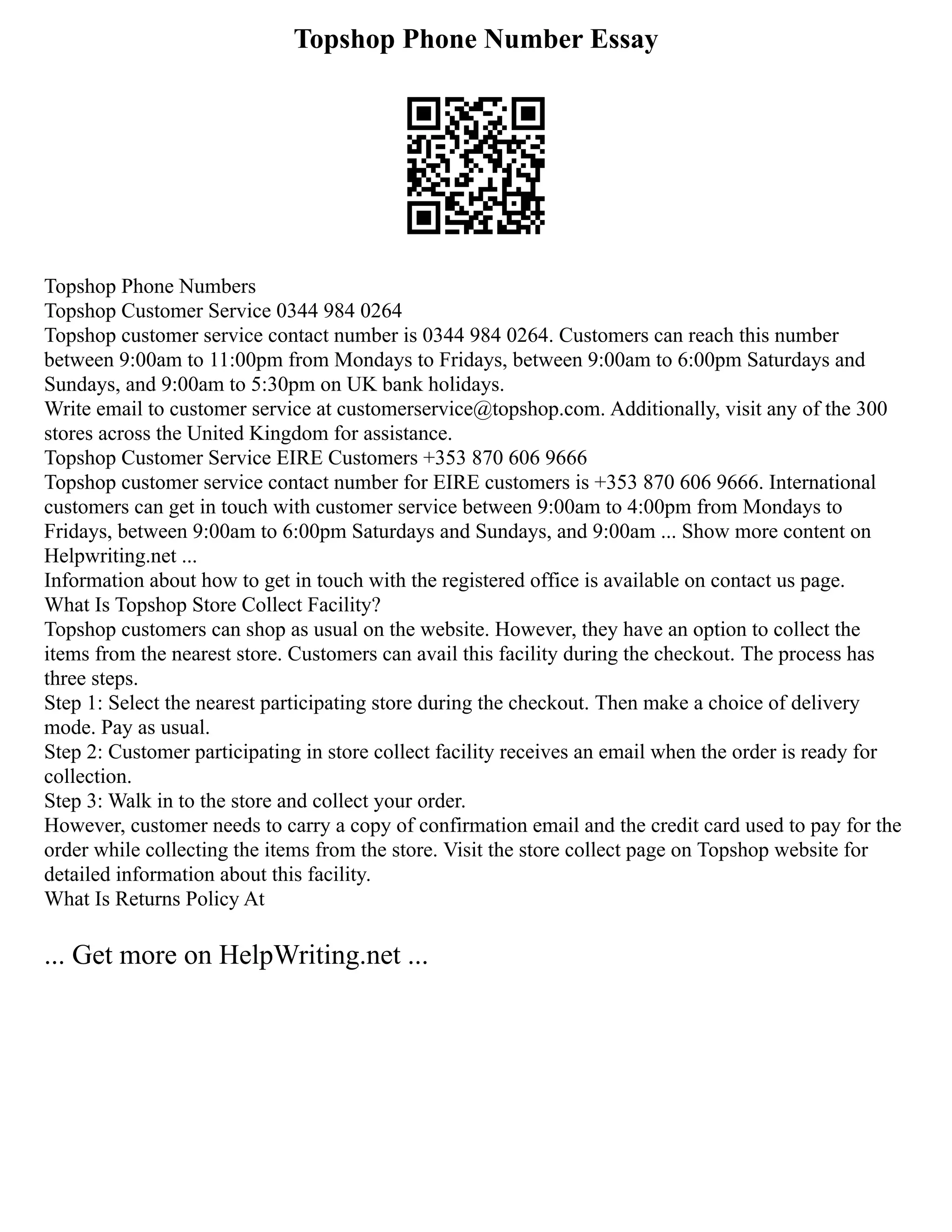 Topshop Phone Number Essay
Topshop Phone Numbers
Topshop Customer Service 0344 984 0264
Topshop customer service contact number is 0344 984 0264. Customers can reach this number
between 9:00am to 11:00pm from Mondays to Fridays, between 9:00am to 6:00pm Saturdays and
Sundays, and 9:00am to 5:30pm on UK bank holidays.
Write email to customer service at customerservice@topshop.com. Additionally, visit any of the 300
stores across the United Kingdom for assistance.
Topshop Customer Service EIRE Customers +353 870 606 9666
Topshop customer service contact number for EIRE customers is +353 870 606 9666. International
customers can get in touch with customer service between 9:00am to 4:00pm from Mondays to
Fridays, between 9:00am to 6:00pm Saturdays and Sundays, and 9:00am ... Show more content on
Helpwriting.net ...
Information about how to get in touch with the registered office is available on contact us page.
What Is Topshop Store Collect Facility?
Topshop customers can shop as usual on the website. However, they have an option to collect the
items from the nearest store. Customers can avail this facility during the checkout. The process has
three steps.
Step 1: Select the nearest participating store during the checkout. Then make a choice of delivery
mode. Pay as usual.
Step 2: Customer participating in store collect facility receives an email when the order is ready for
collection.
Step 3: Walk in to the store and collect your order.
However, customer needs to carry a copy of confirmation email and the credit card used to pay for the
order while collecting the items from the store. Visit the store collect page on Topshop website for
detailed information about this facility.
What Is Returns Policy At
... Get more on HelpWriting.net ...
 