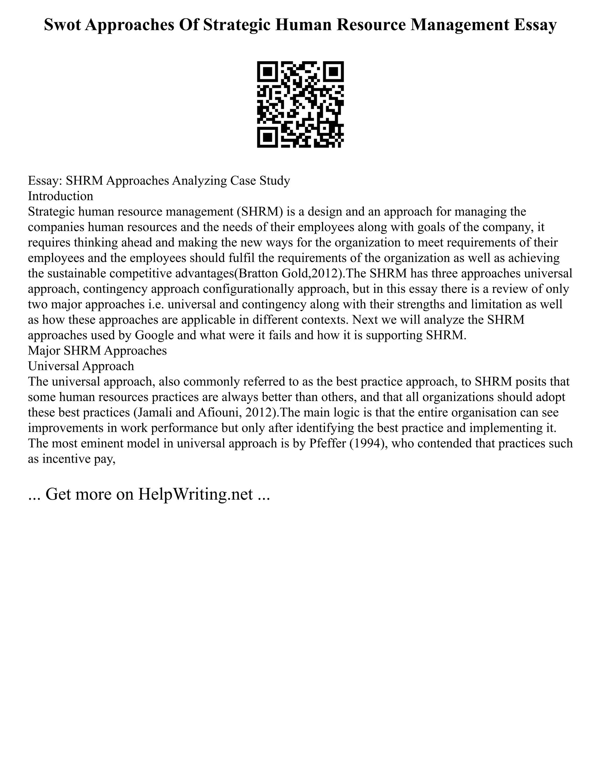 Swot Approaches Of Strategic Human Resource Management Essay
Essay: SHRM Approaches Analyzing Case Study
Introduction
Strategic human resource management (SHRM) is a design and an approach for managing the
companies human resources and the needs of their employees along with goals of the company, it
requires thinking ahead and making the new ways for the organization to meet requirements of their
employees and the employees should fulfil the requirements of the organization as well as achieving
the sustainable competitive advantages(Bratton Gold,2012).The SHRM has three approaches universal
approach, contingency approach configurationally approach, but in this essay there is a review of only
two major approaches i.e. universal and contingency along with their strengths and limitation as well
as how these approaches are applicable in different contexts. Next we will analyze the SHRM
approaches used by Google and what were it fails and how it is supporting SHRM.
Major SHRM Approaches
Universal Approach
The universal approach, also commonly referred to as the best practice approach, to SHRM posits that
some human resources practices are always better than others, and that all organizations should adopt
these best practices (Jamali and Afiouni, 2012).The main logic is that the entire organisation can see
improvements in work performance but only after identifying the best practice and implementing it.
The most eminent model in universal approach is by Pfeffer (1994), who contended that practices such
as incentive pay,
... Get more on HelpWriting.net ...
 