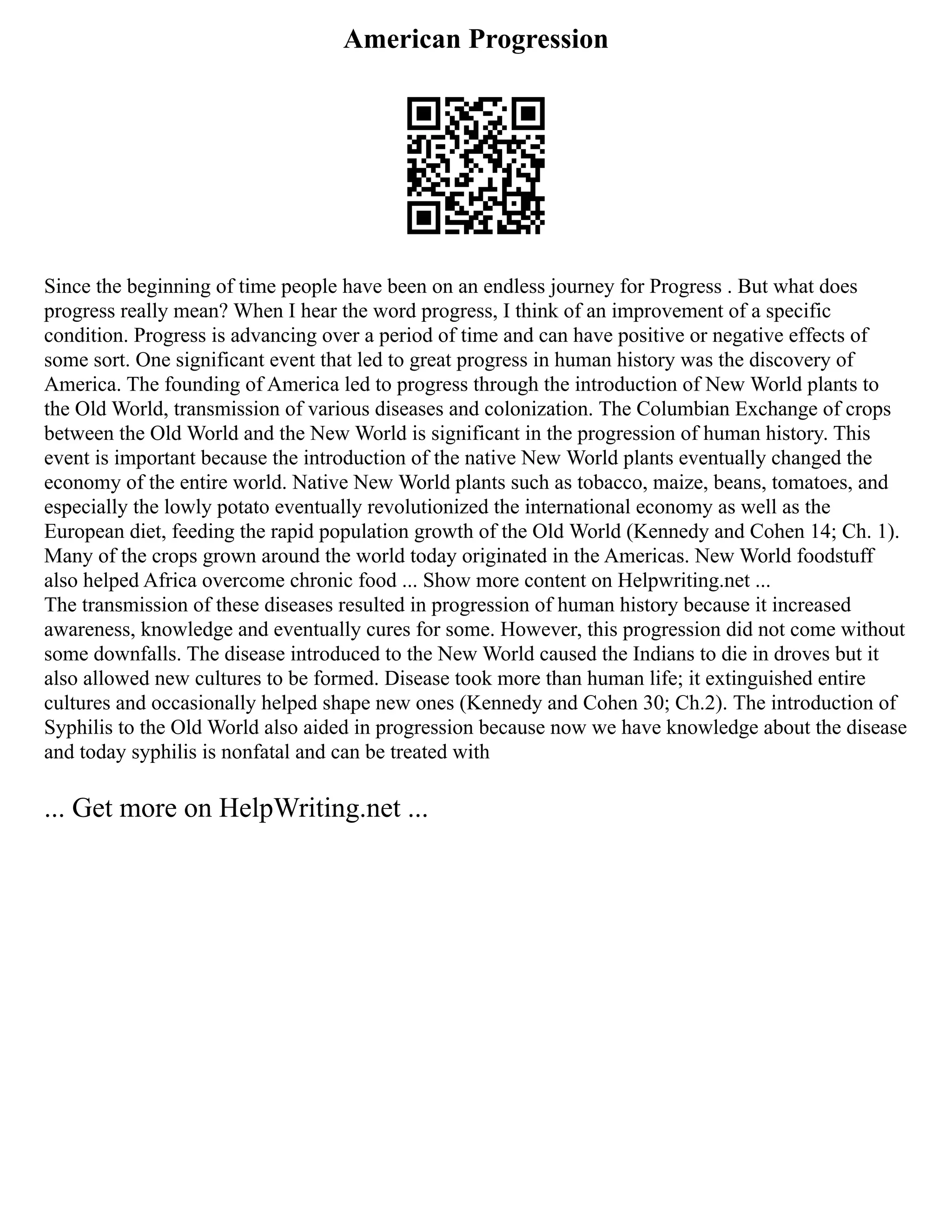 American Progression
Since the beginning of time people have been on an endless journey for Progress . But what does
progress really mean? When I hear the word progress, I think of an improvement of a specific
condition. Progress is advancing over a period of time and can have positive or negative effects of
some sort. One significant event that led to great progress in human history was the discovery of
America. The founding of America led to progress through the introduction of New World plants to
the Old World, transmission of various diseases and colonization. The Columbian Exchange of crops
between the Old World and the New World is significant in the progression of human history. This
event is important because the introduction of the native New World plants eventually changed the
economy of the entire world. Native New World plants such as tobacco, maize, beans, tomatoes, and
especially the lowly potato eventually revolutionized the international economy as well as the
European diet, feeding the rapid population growth of the Old World (Kennedy and Cohen 14; Ch. 1).
Many of the crops grown around the world today originated in the Americas. New World foodstuff
also helped Africa overcome chronic food ... Show more content on Helpwriting.net ...
The transmission of these diseases resulted in progression of human history because it increased
awareness, knowledge and eventually cures for some. However, this progression did not come without
some downfalls. The disease introduced to the New World caused the Indians to die in droves but it
also allowed new cultures to be formed. Disease took more than human life; it extinguished entire
cultures and occasionally helped shape new ones (Kennedy and Cohen 30; Ch.2). The introduction of
Syphilis to the Old World also aided in progression because now we have knowledge about the disease
and today syphilis is nonfatal and can be treated with
... Get more on HelpWriting.net ...
 