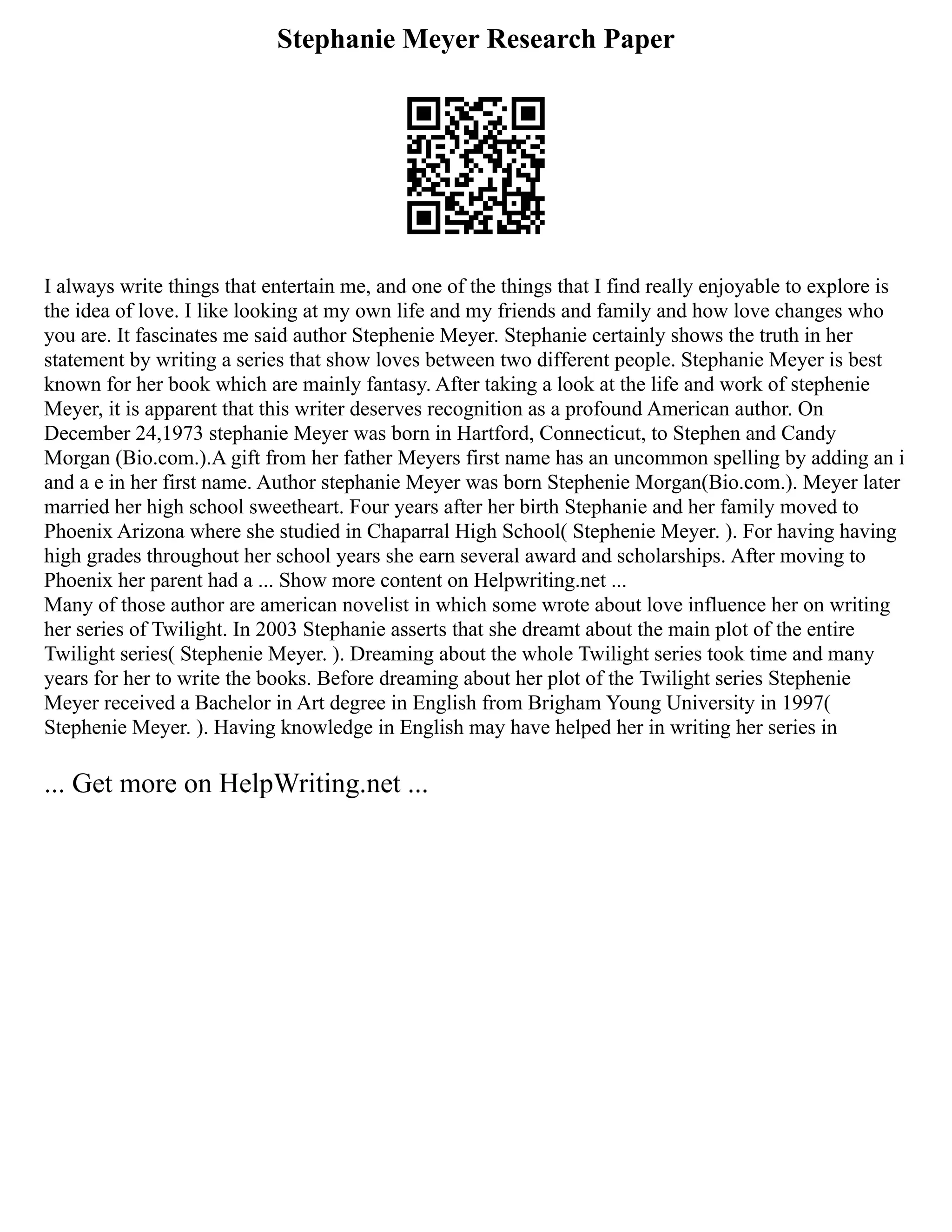 Stephanie Meyer Research Paper
I always write things that entertain me, and one of the things that I find really enjoyable to explore is
the idea of love. I like looking at my own life and my friends and family and how love changes who
you are. It fascinates me said author Stephenie Meyer. Stephanie certainly shows the truth in her
statement by writing a series that show loves between two different people. Stephanie Meyer is best
known for her book which are mainly fantasy. After taking a look at the life and work of stephenie
Meyer, it is apparent that this writer deserves recognition as a profound American author. On
December 24,1973 stephanie Meyer was born in Hartford, Connecticut, to Stephen and Candy
Morgan (Bio.com.).A gift from her father Meyers first name has an uncommon spelling by adding an i
and a e in her first name. Author stephanie Meyer was born Stephenie Morgan(Bio.com.). Meyer later
married her high school sweetheart. Four years after her birth Stephanie and her family moved to
Phoenix Arizona where she studied in Chaparral High School( Stephenie Meyer. ). For having having
high grades throughout her school years she earn several award and scholarships. After moving to
Phoenix her parent had a ... Show more content on Helpwriting.net ...
Many of those author are american novelist in which some wrote about love influence her on writing
her series of Twilight. In 2003 Stephanie asserts that she dreamt about the main plot of the entire
Twilight series( Stephenie Meyer. ). Dreaming about the whole Twilight series took time and many
years for her to write the books. Before dreaming about her plot of the Twilight series Stephenie
Meyer received a Bachelor in Art degree in English from Brigham Young University in 1997(
Stephenie Meyer. ). Having knowledge in English may have helped her in writing her series in
... Get more on HelpWriting.net ...
 