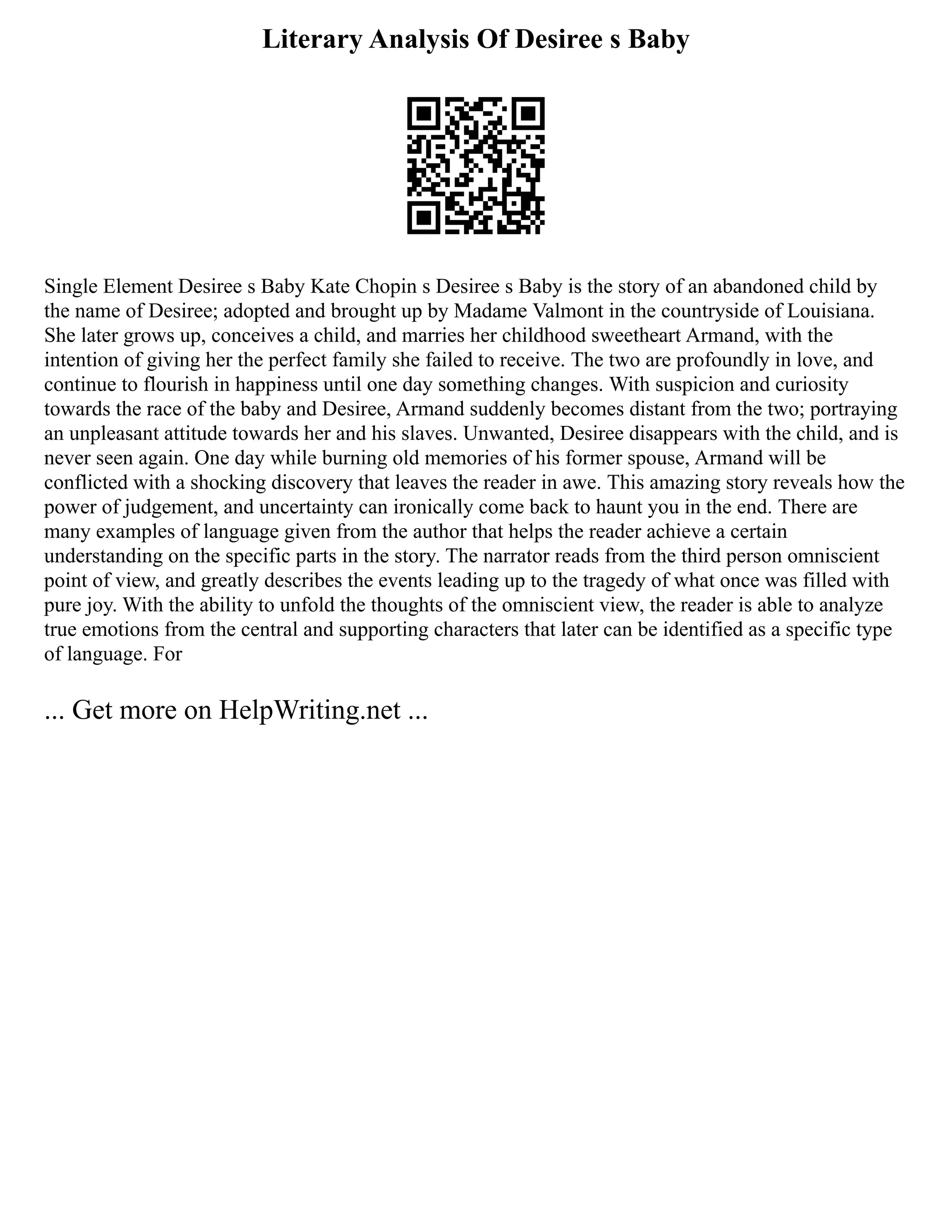 Literary Analysis Of Desiree s Baby
Single Element Desiree s Baby Kate Chopin s Desiree s Baby is the story of an abandoned child by
the name of Desiree; adopted and brought up by Madame Valmont in the countryside of Louisiana.
She later grows up, conceives a child, and marries her childhood sweetheart Armand, with the
intention of giving her the perfect family she failed to receive. The two are profoundly in love, and
continue to flourish in happiness until one day something changes. With suspicion and curiosity
towards the race of the baby and Desiree, Armand suddenly becomes distant from the two; portraying
an unpleasant attitude towards her and his slaves. Unwanted, Desiree disappears with the child, and is
never seen again. One day while burning old memories of his former spouse, Armand will be
conflicted with a shocking discovery that leaves the reader in awe. This amazing story reveals how the
power of judgement, and uncertainty can ironically come back to haunt you in the end. There are
many examples of language given from the author that helps the reader achieve a certain
understanding on the specific parts in the story. The narrator reads from the third person omniscient
point of view, and greatly describes the events leading up to the tragedy of what once was filled with
pure joy. With the ability to unfold the thoughts of the omniscient view, the reader is able to analyze
true emotions from the central and supporting characters that later can be identified as a specific type
of language. For
... Get more on HelpWriting.net ...
 