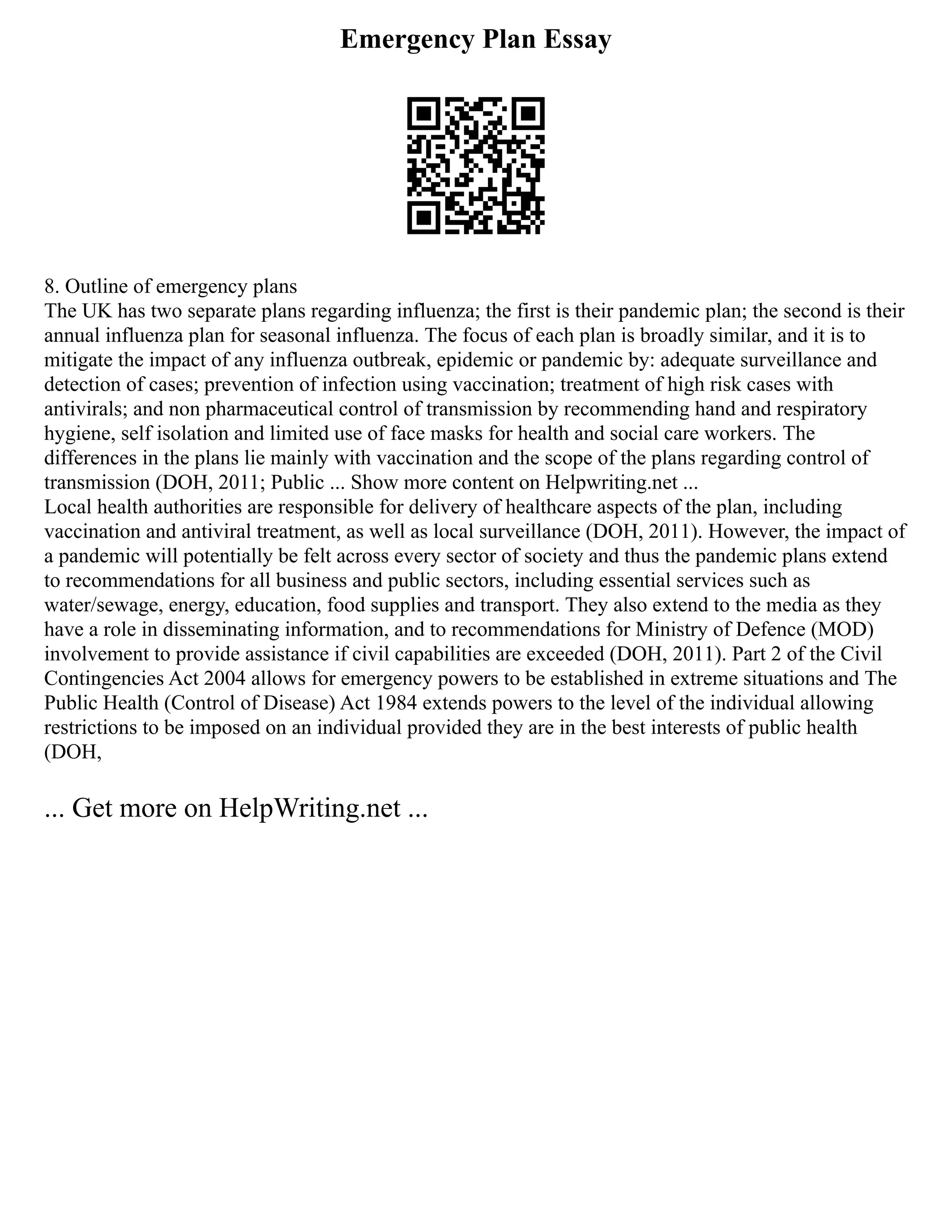 Emergency Plan Essay
8. Outline of emergency plans
The UK has two separate plans regarding influenza; the first is their pandemic plan; the second is their
annual influenza plan for seasonal influenza. The focus of each plan is broadly similar, and it is to
mitigate the impact of any influenza outbreak, epidemic or pandemic by: adequate surveillance and
detection of cases; prevention of infection using vaccination; treatment of high risk cases with
antivirals; and non pharmaceutical control of transmission by recommending hand and respiratory
hygiene, self isolation and limited use of face masks for health and social care workers. The
differences in the plans lie mainly with vaccination and the scope of the plans regarding control of
transmission (DOH, 2011; Public ... Show more content on Helpwriting.net ...
Local health authorities are responsible for delivery of healthcare aspects of the plan, including
vaccination and antiviral treatment, as well as local surveillance (DOH, 2011). However, the impact of
a pandemic will potentially be felt across every sector of society and thus the pandemic plans extend
to recommendations for all business and public sectors, including essential services such as
water/sewage, energy, education, food supplies and transport. They also extend to the media as they
have a role in disseminating information, and to recommendations for Ministry of Defence (MOD)
involvement to provide assistance if civil capabilities are exceeded (DOH, 2011). Part 2 of the Civil
Contingencies Act 2004 allows for emergency powers to be established in extreme situations and The
Public Health (Control of Disease) Act 1984 extends powers to the level of the individual allowing
restrictions to be imposed on an individual provided they are in the best interests of public health
(DOH,
... Get more on HelpWriting.net ...
 