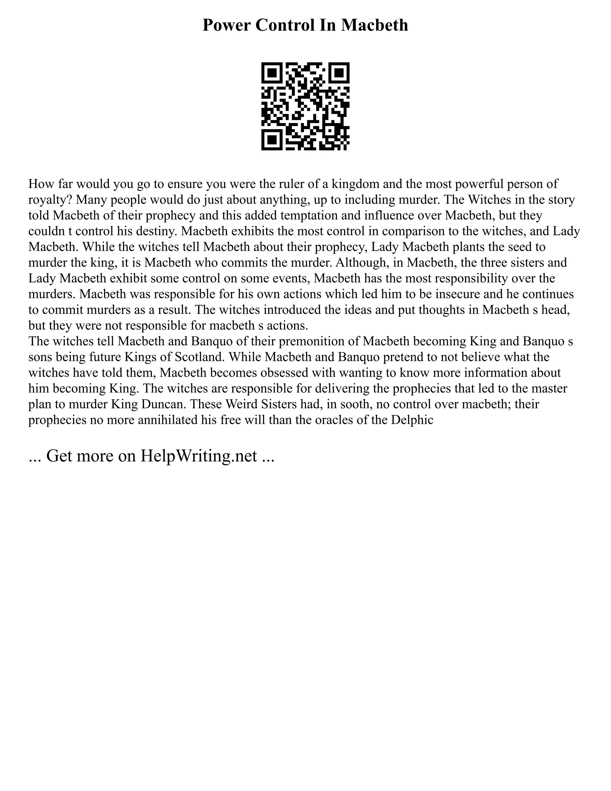 Power Control In Macbeth
How far would you go to ensure you were the ruler of a kingdom and the most powerful person of
royalty? Many people would do just about anything, up to including murder. The Witches in the story
told Macbeth of their prophecy and this added temptation and influence over Macbeth, but they
couldn t control his destiny. Macbeth exhibits the most control in comparison to the witches, and Lady
Macbeth. While the witches tell Macbeth about their prophecy, Lady Macbeth plants the seed to
murder the king, it is Macbeth who commits the murder. Although, in Macbeth, the three sisters and
Lady Macbeth exhibit some control on some events, Macbeth has the most responsibility over the
murders. Macbeth was responsible for his own actions which led him to be insecure and he continues
to commit murders as a result. The witches introduced the ideas and put thoughts in Macbeth s head,
but they were not responsible for macbeth s actions.
The witches tell Macbeth and Banquo of their premonition of Macbeth becoming King and Banquo s
sons being future Kings of Scotland. While Macbeth and Banquo pretend to not believe what the
witches have told them, Macbeth becomes obsessed with wanting to know more information about
him becoming King. The witches are responsible for delivering the prophecies that led to the master
plan to murder King Duncan. These Weird Sisters had, in sooth, no control over macbeth; their
prophecies no more annihilated his free will than the oracles of the Delphic
... Get more on HelpWriting.net ...
 