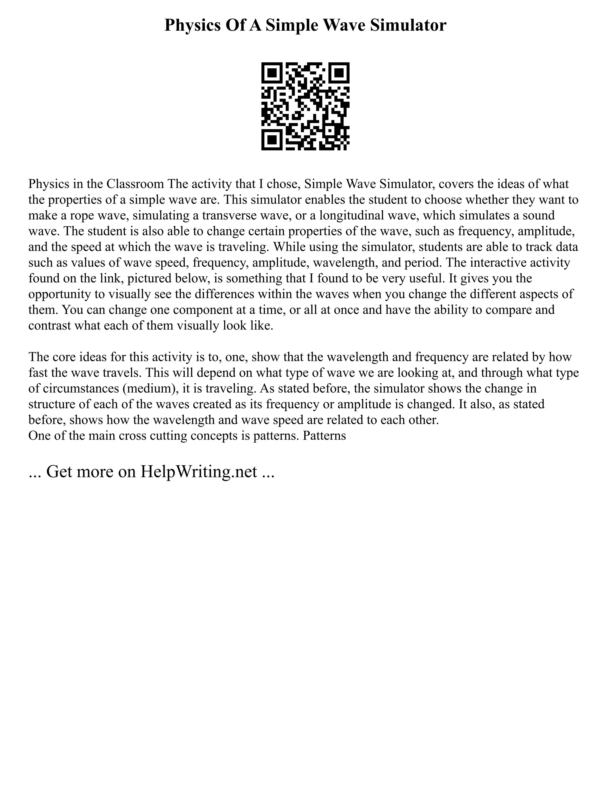 Physics Of A Simple Wave Simulator
Physics in the Classroom The activity that I chose, Simple Wave Simulator, covers the ideas of what
the properties of a simple wave are. This simulator enables the student to choose whether they want to
make a rope wave, simulating a transverse wave, or a longitudinal wave, which simulates a sound
wave. The student is also able to change certain properties of the wave, such as frequency, amplitude,
and the speed at which the wave is traveling. While using the simulator, students are able to track data
such as values of wave speed, frequency, amplitude, wavelength, and period. The interactive activity
found on the link, pictured below, is something that I found to be very useful. It gives you the
opportunity to visually see the differences within the waves when you change the different aspects of
them. You can change one component at a time, or all at once and have the ability to compare and
contrast what each of them visually look like.
The core ideas for this activity is to, one, show that the wavelength and frequency are related by how
fast the wave travels. This will depend on what type of wave we are looking at, and through what type
of circumstances (medium), it is traveling. As stated before, the simulator shows the change in
structure of each of the waves created as its frequency or amplitude is changed. It also, as stated
before, shows how the wavelength and wave speed are related to each other.
One of the main cross cutting concepts is patterns. Patterns
... Get more on HelpWriting.net ...
 