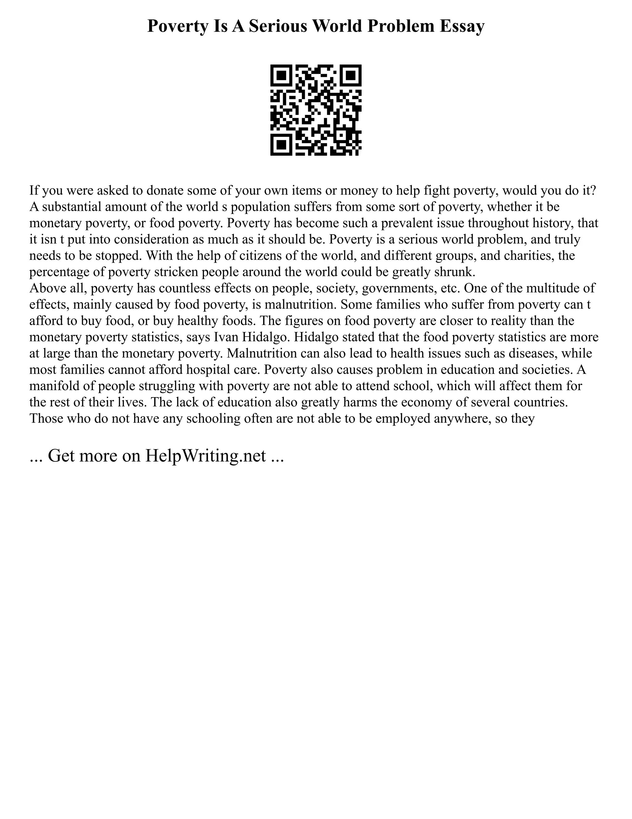 Poverty Is A Serious World Problem Essay
If you were asked to donate some of your own items or money to help fight poverty, would you do it?
A substantial amount of the world s population suffers from some sort of poverty, whether it be
monetary poverty, or food poverty. Poverty has become such a prevalent issue throughout history, that
it isn t put into consideration as much as it should be. Poverty is a serious world problem, and truly
needs to be stopped. With the help of citizens of the world, and different groups, and charities, the
percentage of poverty stricken people around the world could be greatly shrunk.
Above all, poverty has countless effects on people, society, governments, etc. One of the multitude of
effects, mainly caused by food poverty, is malnutrition. Some families who suffer from poverty can t
afford to buy food, or buy healthy foods. The figures on food poverty are closer to reality than the
monetary poverty statistics, says Ivan Hidalgo. Hidalgo stated that the food poverty statistics are more
at large than the monetary poverty. Malnutrition can also lead to health issues such as diseases, while
most families cannot afford hospital care. Poverty also causes problem in education and societies. A
manifold of people struggling with poverty are not able to attend school, which will affect them for
the rest of their lives. The lack of education also greatly harms the economy of several countries.
Those who do not have any schooling often are not able to be employed anywhere, so they
... Get more on HelpWriting.net ...
 
