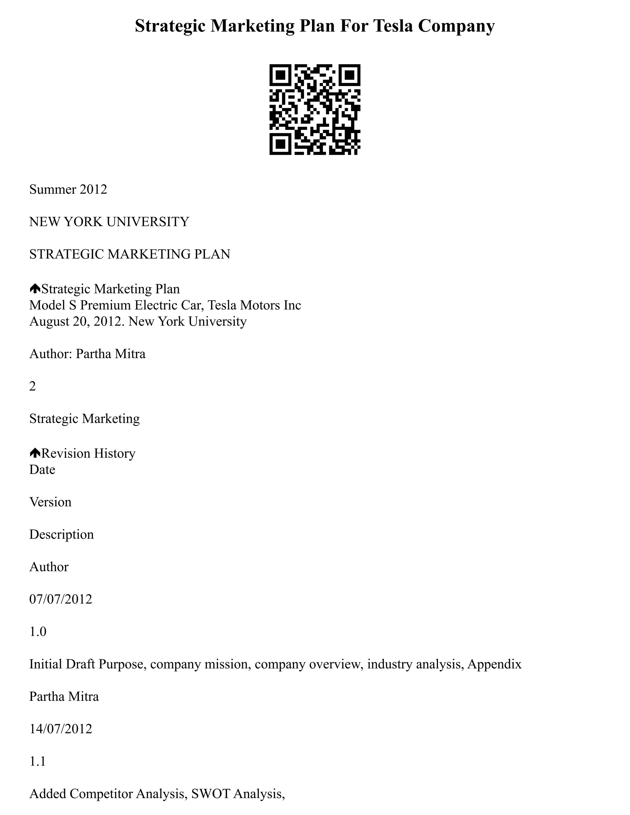 Strategic Marketing Plan For Tesla Company
Summer 2012
NEW YORK UNIVERSITY
STRATEGIC MARKETING PLAN
Strategic Marketing Plan
Model S Premium Electric Car, Tesla Motors Inc
August 20, 2012. New York University
Author: Partha Mitra
2
Strategic Marketing
Revision History
Date
Version
Description
Author
07/07/2012
1.0
Initial Draft Purpose, company mission, company overview, industry analysis, Appendix
Partha Mitra
14/07/2012
1.1
Added Competitor Analysis, SWOT Analysis,
 