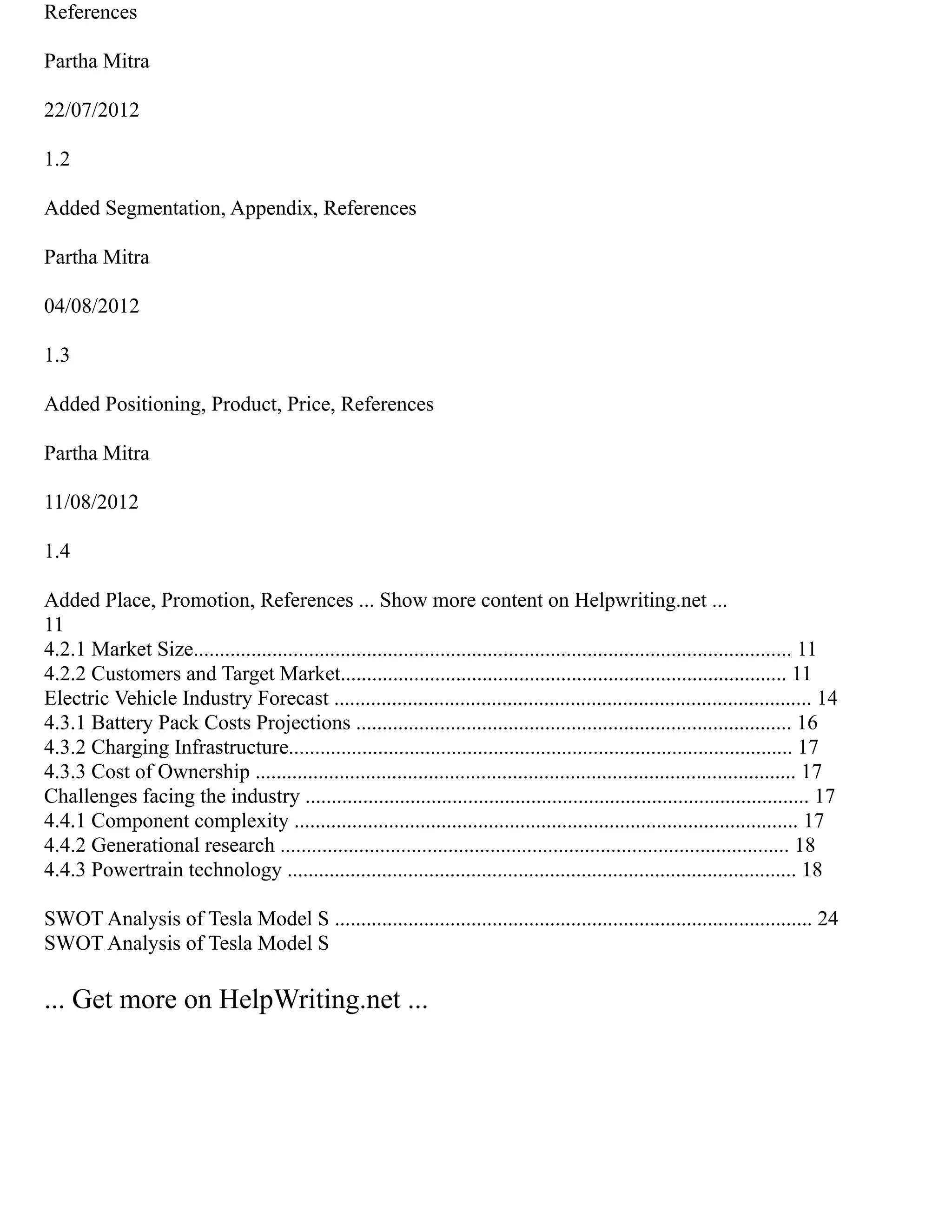 References
Partha Mitra
22/07/2012
1.2
Added Segmentation, Appendix, References
Partha Mitra
04/08/2012
1.3
Added Positioning, Product, Price, References
Partha Mitra
11/08/2012
1.4
Added Place, Promotion, References ... Show more content on Helpwriting.net ...
11
4.2.1 Market Size.................................................................................................................. 11
4.2.2 Customers and Target Market..................................................................................... 11
Electric Vehicle Industry Forecast ........................................................................................... 14
4.3.1 Battery Pack Costs Projections ................................................................................... 16
4.3.2 Charging Infrastructure................................................................................................ 17
4.3.3 Cost of Ownership ....................................................................................................... 17
Challenges facing the industry ................................................................................................ 17
4.4.1 Component complexity ................................................................................................ 17
4.4.2 Generational research ................................................................................................. 18
4.4.3 Powertrain technology ................................................................................................. 18
SWOT Analysis of Tesla Model S ........................................................................................... 24
SWOT Analysis of Tesla Model S
... Get more on HelpWriting.net ...
 