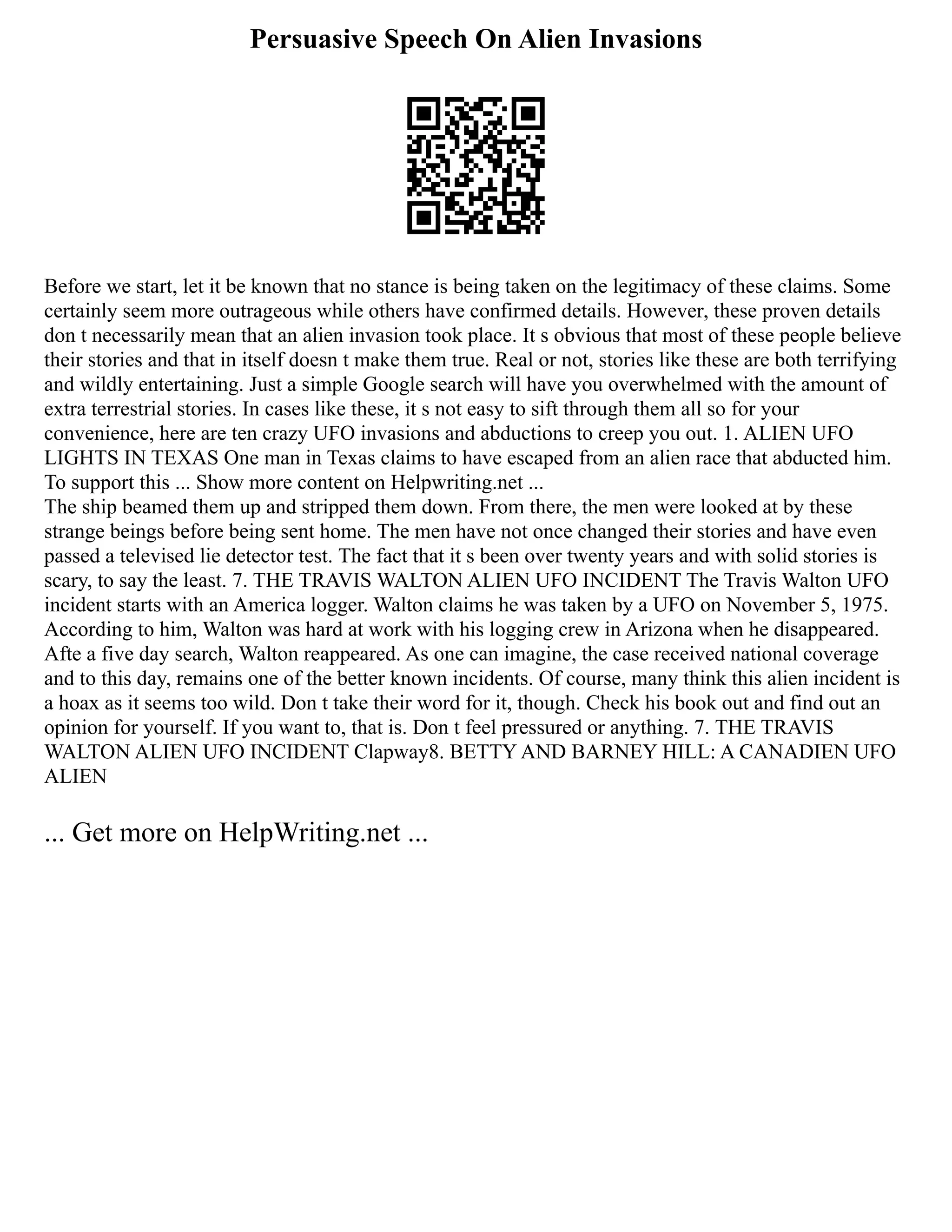 Persuasive Speech On Alien Invasions
Before we start, let it be known that no stance is being taken on the legitimacy of these claims. Some
certainly seem more outrageous while others have confirmed details. However, these proven details
don t necessarily mean that an alien invasion took place. It s obvious that most of these people believe
their stories and that in itself doesn t make them true. Real or not, stories like these are both terrifying
and wildly entertaining. Just a simple Google search will have you overwhelmed with the amount of
extra terrestrial stories. In cases like these, it s not easy to sift through them all so for your
convenience, here are ten crazy UFO invasions and abductions to creep you out. 1. ALIEN UFO
LIGHTS IN TEXAS One man in Texas claims to have escaped from an alien race that abducted him.
To support this ... Show more content on Helpwriting.net ...
The ship beamed them up and stripped them down. From there, the men were looked at by these
strange beings before being sent home. The men have not once changed their stories and have even
passed a televised lie detector test. The fact that it s been over twenty years and with solid stories is
scary, to say the least. 7. THE TRAVIS WALTON ALIEN UFO INCIDENT The Travis Walton UFO
incident starts with an America logger. Walton claims he was taken by a UFO on November 5, 1975.
According to him, Walton was hard at work with his logging crew in Arizona when he disappeared.
Afte a five day search, Walton reappeared. As one can imagine, the case received national coverage
and to this day, remains one of the better known incidents. Of course, many think this alien incident is
a hoax as it seems too wild. Don t take their word for it, though. Check his book out and find out an
opinion for yourself. If you want to, that is. Don t feel pressured or anything. 7. THE TRAVIS
WALTON ALIEN UFO INCIDENT Clapway8. BETTY AND BARNEY HILL: A CANADIEN UFO
ALIEN
... Get more on HelpWriting.net ...
 