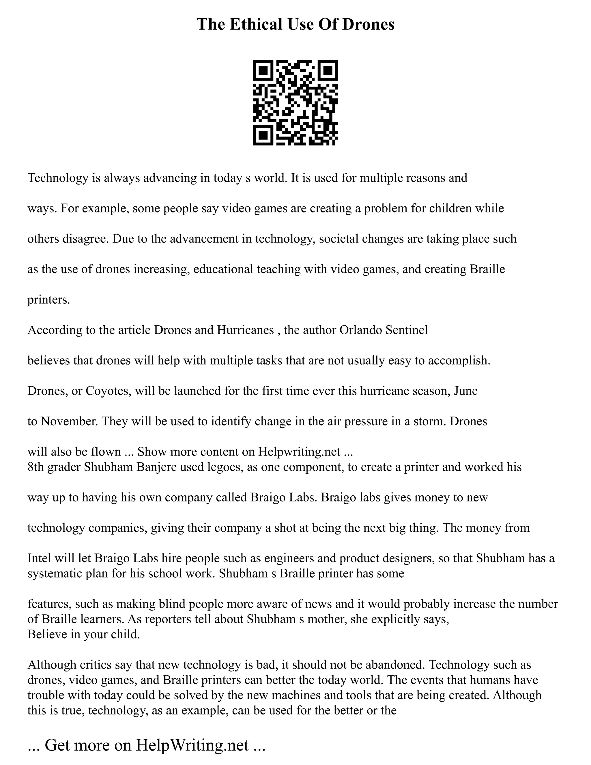 The Ethical Use Of Drones
Technology is always advancing in today s world. It is used for multiple reasons and
ways. For example, some people say video games are creating a problem for children while
others disagree. Due to the advancement in technology, societal changes are taking place such
as the use of drones increasing, educational teaching with video games, and creating Braille
printers.
According to the article Drones and Hurricanes , the author Orlando Sentinel
believes that drones will help with multiple tasks that are not usually easy to accomplish.
Drones, or Coyotes, will be launched for the first time ever this hurricane season, June
to November. They will be used to identify change in the air pressure in a storm. Drones
will also be flown ... Show more content on Helpwriting.net ...
8th grader Shubham Banjere used legoes, as one component, to create a printer and worked his
way up to having his own company called Braigo Labs. Braigo labs gives money to new
technology companies, giving their company a shot at being the next big thing. The money from
Intel will let Braigo Labs hire people such as engineers and product designers, so that Shubham has a
systematic plan for his school work. Shubham s Braille printer has some
features, such as making blind people more aware of news and it would probably increase the number
of Braille learners. As reporters tell about Shubham s mother, she explicitly says,
Believe in your child.
Although critics say that new technology is bad, it should not be abandoned. Technology such as
drones, video games, and Braille printers can better the today world. The events that humans have
trouble with today could be solved by the new machines and tools that are being created. Although
this is true, technology, as an example, can be used for the better or the
... Get more on HelpWriting.net ...
 