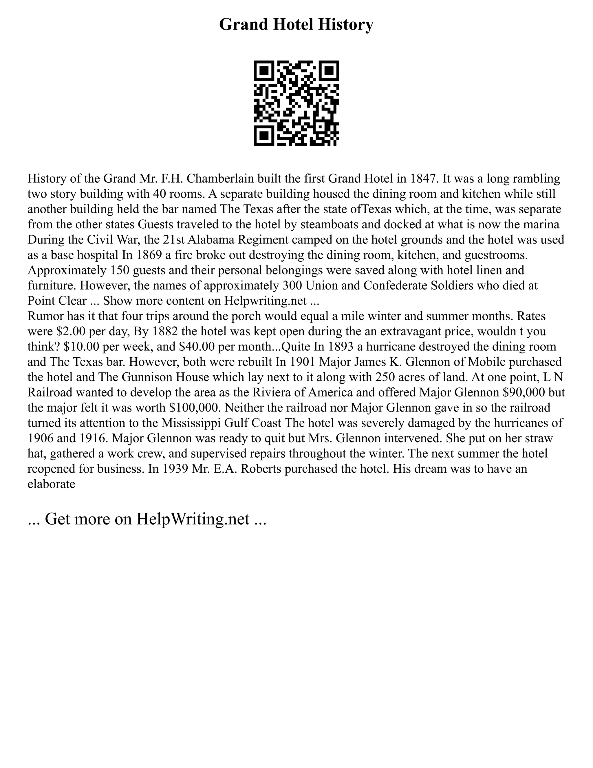 Grand Hotel History
History of the Grand Mr. F.H. Chamberlain built the first Grand Hotel in 1847. It was a long rambling
two story building with 40 rooms. A separate building housed the dining room and kitchen while still
another building held the bar named The Texas after the state ofTexas which, at the time, was separate
from the other states Guests traveled to the hotel by steamboats and docked at what is now the marina
During the Civil War, the 21st Alabama Regiment camped on the hotel grounds and the hotel was used
as a base hospital In 1869 a fire broke out destroying the dining room, kitchen, and guestrooms.
Approximately 150 guests and their personal belongings were saved along with hotel linen and
furniture. However, the names of approximately 300 Union and Confederate Soldiers who died at
Point Clear ... Show more content on Helpwriting.net ...
Rumor has it that four trips around the porch would equal a mile winter and summer months. Rates
were $2.00 per day, By 1882 the hotel was kept open during the an extravagant price, wouldn t you
think? $10.00 per week, and $40.00 per month...Quite In 1893 a hurricane destroyed the dining room
and The Texas bar. However, both were rebuilt In 1901 Major James K. Glennon of Mobile purchased
the hotel and The Gunnison House which lay next to it along with 250 acres of land. At one point, L N
Railroad wanted to develop the area as the Riviera of America and offered Major Glennon $90,000 but
the major felt it was worth $100,000. Neither the railroad nor Major Glennon gave in so the railroad
turned its attention to the Mississippi Gulf Coast The hotel was severely damaged by the hurricanes of
1906 and 1916. Major Glennon was ready to quit but Mrs. Glennon intervened. She put on her straw
hat, gathered a work crew, and supervised repairs throughout the winter. The next summer the hotel
reopened for business. In 1939 Mr. E.A. Roberts purchased the hotel. His dream was to have an
elaborate
... Get more on HelpWriting.net ...
 