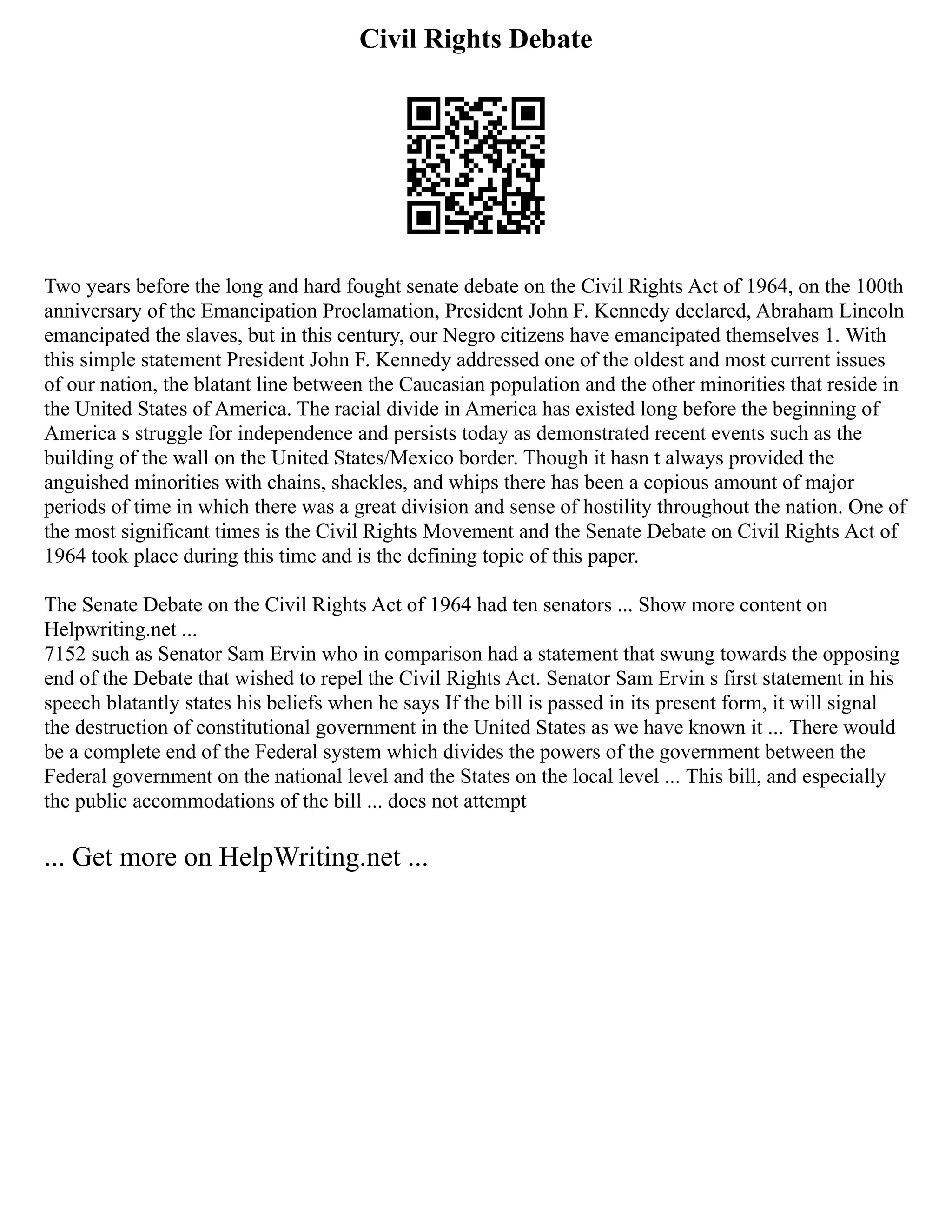 Civil Rights Debate
Two years before the long and hard fought senate debate on the Civil Rights Act of 1964, on the 100th
anniversary of the Emancipation Proclamation, President John F. Kennedy declared, Abraham Lincoln
emancipated the slaves, but in this century, our Negro citizens have emancipated themselves 1. With
this simple statement President John F. Kennedy addressed one of the oldest and most current issues
of our nation, the blatant line between the Caucasian population and the other minorities that reside in
the United States of America. The racial divide in America has existed long before the beginning of
America s struggle for independence and persists today as demonstrated recent events such as the
building of the wall on the United States/Mexico border. Though it hasn t always provided the
anguished minorities with chains, shackles, and whips there has been a copious amount of major
periods of time in which there was a great division and sense of hostility throughout the nation. One of
the most significant times is the Civil Rights Movement and the Senate Debate on Civil Rights Act of
1964 took place during this time and is the defining topic of this paper.
The Senate Debate on the Civil Rights Act of 1964 had ten senators ... Show more content on
Helpwriting.net ...
7152 such as Senator Sam Ervin who in comparison had a statement that swung towards the opposing
end of the Debate that wished to repel the Civil Rights Act. Senator Sam Ervin s first statement in his
speech blatantly states his beliefs when he says If the bill is passed in its present form, it will signal
the destruction of constitutional government in the United States as we have known it ... There would
be a complete end of the Federal system which divides the powers of the government between the
Federal government on the national level and the States on the local level ... This bill, and especially
the public accommodations of the bill ... does not attempt
... Get more on HelpWriting.net ...
 