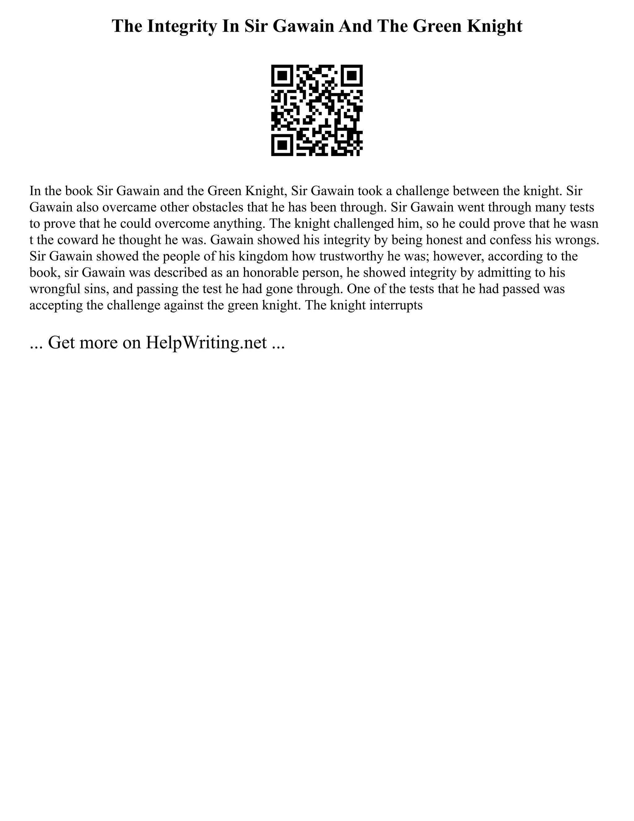 The Integrity In Sir Gawain And The Green Knight
In the book Sir Gawain and the Green Knight, Sir Gawain took a challenge between the knight. Sir
Gawain also overcame other obstacles that he has been through. Sir Gawain went through many tests
to prove that he could overcome anything. The knight challenged him, so he could prove that he wasn
t the coward he thought he was. Gawain showed his integrity by being honest and confess his wrongs.
Sir Gawain showed the people of his kingdom how trustworthy he was; however, according to the
book, sir Gawain was described as an honorable person, he showed integrity by admitting to his
wrongful sins, and passing the test he had gone through. One of the tests that he had passed was
accepting the challenge against the green knight. The knight interrupts
... Get more on HelpWriting.net ...
 