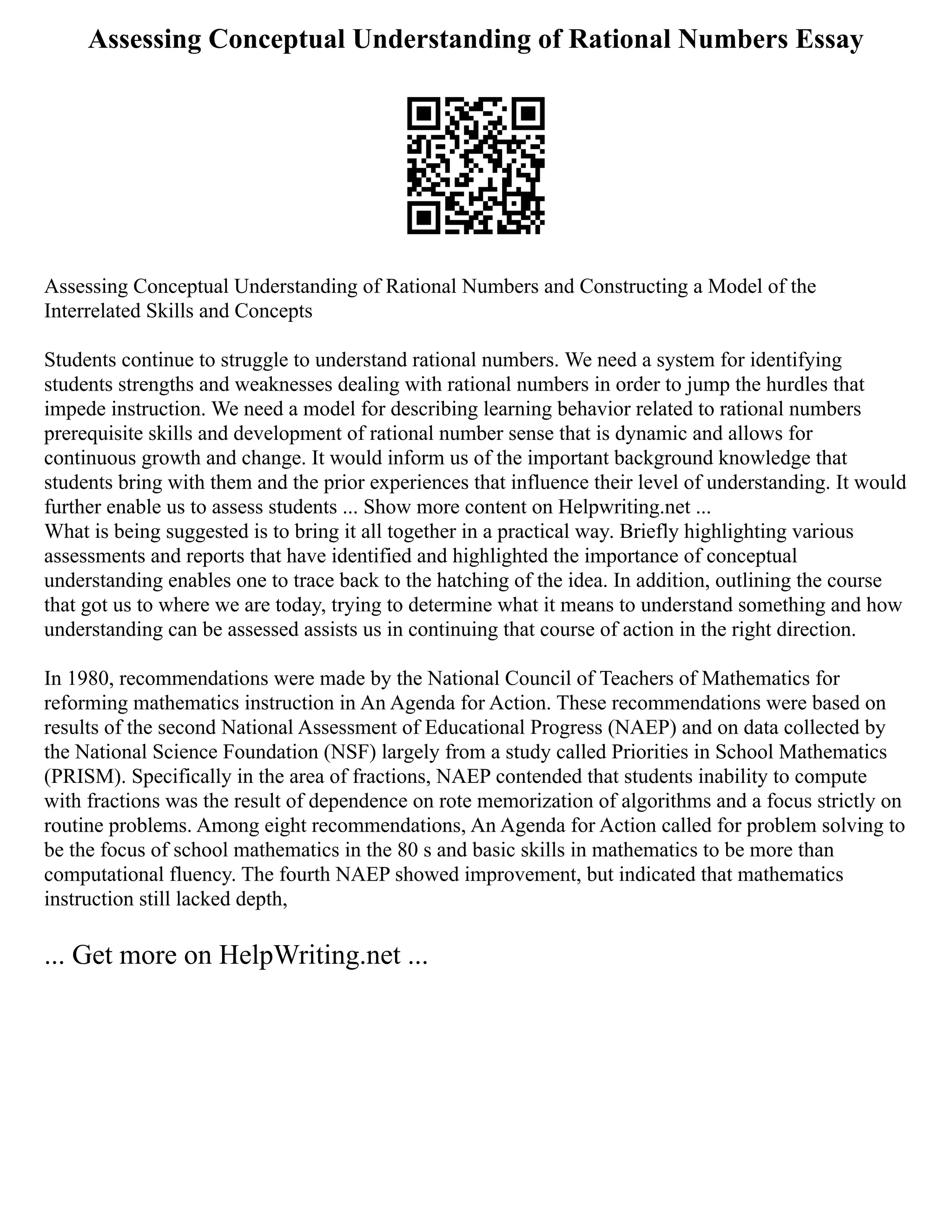 Assessing Conceptual Understanding of Rational Numbers Essay
Assessing Conceptual Understanding of Rational Numbers and Constructing a Model of the
Interrelated Skills and Concepts
Students continue to struggle to understand rational numbers. We need a system for identifying
students strengths and weaknesses dealing with rational numbers in order to jump the hurdles that
impede instruction. We need a model for describing learning behavior related to rational numbers
prerequisite skills and development of rational number sense that is dynamic and allows for
continuous growth and change. It would inform us of the important background knowledge that
students bring with them and the prior experiences that influence their level of understanding. It would
further enable us to assess students ... Show more content on Helpwriting.net ...
What is being suggested is to bring it all together in a practical way. Briefly highlighting various
assessments and reports that have identified and highlighted the importance of conceptual
understanding enables one to trace back to the hatching of the idea. In addition, outlining the course
that got us to where we are today, trying to determine what it means to understand something and how
understanding can be assessed assists us in continuing that course of action in the right direction.
In 1980, recommendations were made by the National Council of Teachers of Mathematics for
reforming mathematics instruction in An Agenda for Action. These recommendations were based on
results of the second National Assessment of Educational Progress (NAEP) and on data collected by
the National Science Foundation (NSF) largely from a study called Priorities in School Mathematics
(PRISM). Specifically in the area of fractions, NAEP contended that students inability to compute
with fractions was the result of dependence on rote memorization of algorithms and a focus strictly on
routine problems. Among eight recommendations, An Agenda for Action called for problem solving to
be the focus of school mathematics in the 80 s and basic skills in mathematics to be more than
computational fluency. The fourth NAEP showed improvement, but indicated that mathematics
instruction still lacked depth,
... Get more on HelpWriting.net ...
 
