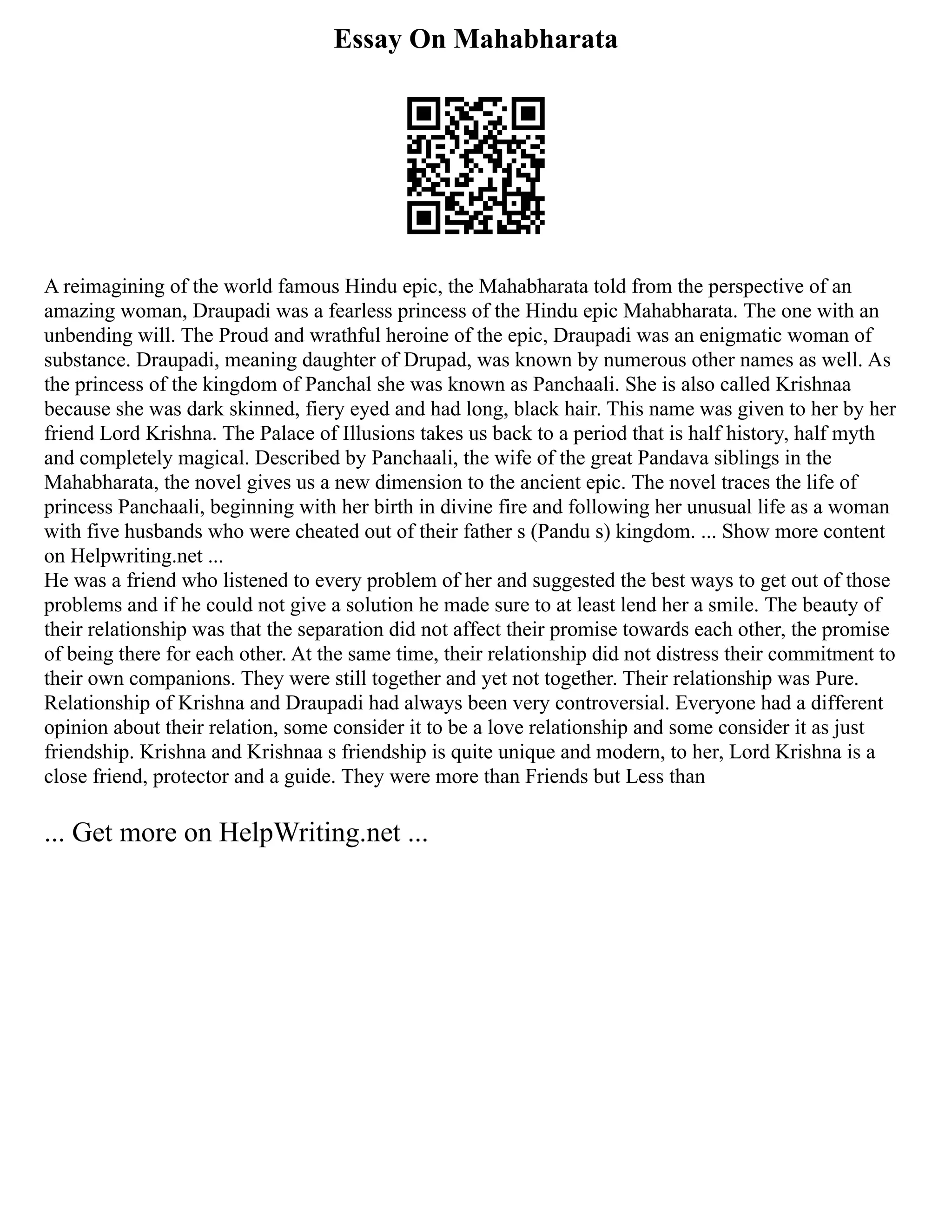 Essay On Mahabharata
A reimagining of the world famous Hindu epic, the Mahabharata told from the perspective of an
amazing woman, Draupadi was a fearless princess of the Hindu epic Mahabharata. The one with an
unbending will. The Proud and wrathful heroine of the epic, Draupadi was an enigmatic woman of
substance. Draupadi, meaning daughter of Drupad, was known by numerous other names as well. As
the princess of the kingdom of Panchal she was known as Panchaali. She is also called Krishnaa
because she was dark skinned, fiery eyed and had long, black hair. This name was given to her by her
friend Lord Krishna. The Palace of Illusions takes us back to a period that is half history, half myth
and completely magical. Described by Panchaali, the wife of the great Pandava siblings in the
Mahabharata, the novel gives us a new dimension to the ancient epic. The novel traces the life of
princess Panchaali, beginning with her birth in divine fire and following her unusual life as a woman
with five husbands who were cheated out of their father s (Pandu s) kingdom. ... Show more content
on Helpwriting.net ...
He was a friend who listened to every problem of her and suggested the best ways to get out of those
problems and if he could not give a solution he made sure to at least lend her a smile. The beauty of
their relationship was that the separation did not affect their promise towards each other, the promise
of being there for each other. At the same time, their relationship did not distress their commitment to
their own companions. They were still together and yet not together. Their relationship was Pure.
Relationship of Krishna and Draupadi had always been very controversial. Everyone had a different
opinion about their relation, some consider it to be a love relationship and some consider it as just
friendship. Krishna and Krishnaa s friendship is quite unique and modern, to her, Lord Krishna is a
close friend, protector and a guide. They were more than Friends but Less than
... Get more on HelpWriting.net ...
 