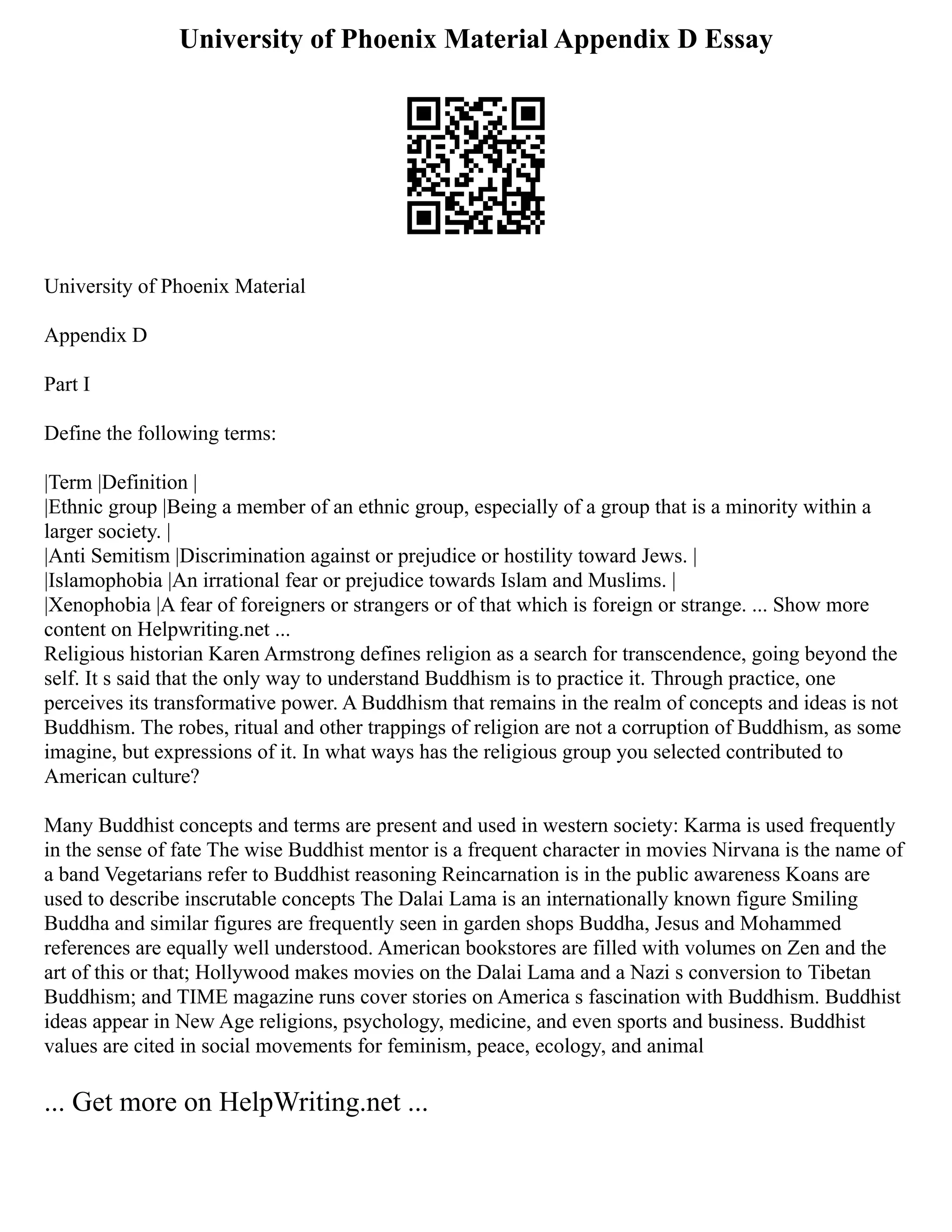 University of Phoenix Material Appendix D Essay
University of Phoenix Material
Appendix D
Part I
Define the following terms:
|Term |Definition |
|Ethnic group |Being a member of an ethnic group, especially of a group that is a minority within a
larger society. |
|Anti Semitism |Discrimination against or prejudice or hostility toward Jews. |
|Islamophobia |An irrational fear or prejudice towards Islam and Muslims. |
|Xenophobia |A fear of foreigners or strangers or of that which is foreign or strange. ... Show more
content on Helpwriting.net ...
Religious historian Karen Armstrong defines religion as a search for transcendence, going beyond the
self. It s said that the only way to understand Buddhism is to practice it. Through practice, one
perceives its transformative power. A Buddhism that remains in the realm of concepts and ideas is not
Buddhism. The robes, ritual and other trappings of religion are not a corruption of Buddhism, as some
imagine, but expressions of it. In what ways has the religious group you selected contributed to
American culture?
Many Buddhist concepts and terms are present and used in western society: Karma is used frequently
in the sense of fate The wise Buddhist mentor is a frequent character in movies Nirvana is the name of
a band Vegetarians refer to Buddhist reasoning Reincarnation is in the public awareness Koans are
used to describe inscrutable concepts The Dalai Lama is an internationally known figure Smiling
Buddha and similar figures are frequently seen in garden shops Buddha, Jesus and Mohammed
references are equally well understood. American bookstores are filled with volumes on Zen and the
art of this or that; Hollywood makes movies on the Dalai Lama and a Nazi s conversion to Tibetan
Buddhism; and TIME magazine runs cover stories on America s fascination with Buddhism. Buddhist
ideas appear in New Age religions, psychology, medicine, and even sports and business. Buddhist
values are cited in social movements for feminism, peace, ecology, and animal
... Get more on HelpWriting.net ...
 