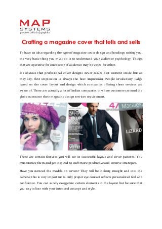 Crafting a magazine cover that tells and sells
To have an idea regarding the type of magazine cover design and headings suiting you,
the very basic thing you must do is to understand your audience psychology. Things
that are operative for one sector of audience may be weird for other.
It’s obvious that professional cover designs never assure best content inside but as
they say, first impression is always the best impression. People involuntary judge
based on the cover layout and design which companies offering these services are
aware of. There are actually a lot of Indian companies to where customers around the
globe outsource their magazine design services requirement.
There are certain features you will see in successful layout and cover patterns. You
must notice them and get inspired to craft more productive and creative strategies.
Have you noticed the models on covers? They will be looking straight and into the
camera; this is very important as only proper eye contact reflects personalized feel and
confidence. You can surely exaggerate certain elements in the layout but be sure that
you stay in line with your intended concept and style.
 