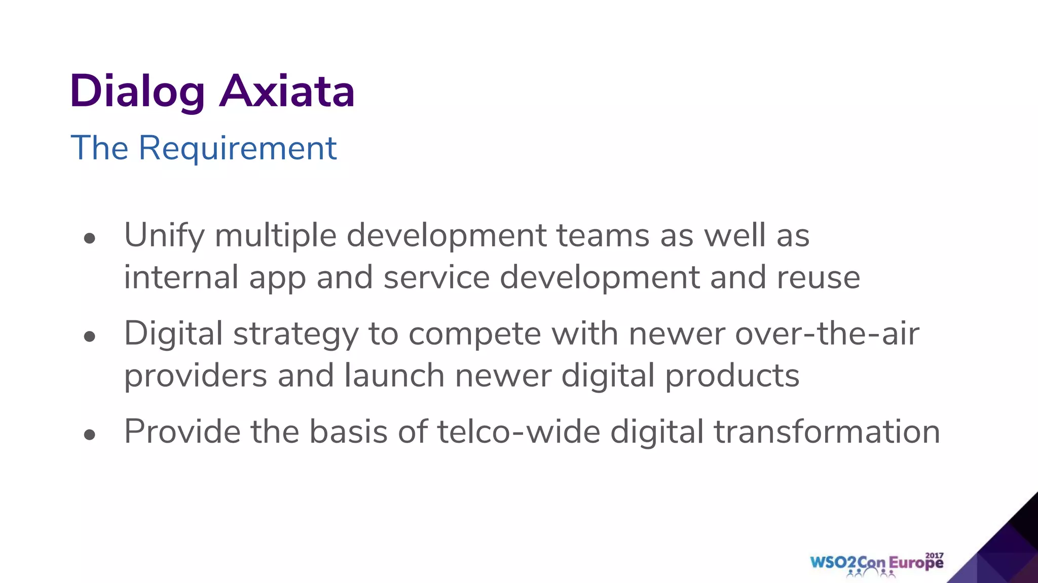 • Unify multiple development teams as well as
internal app and service development and reuse
• Digital strategy to compete with newer over-the-air
providers and launch newer digital products
• Provide the basis of telco-wide digital transformation
Dialog Axiata
The Requirement
 