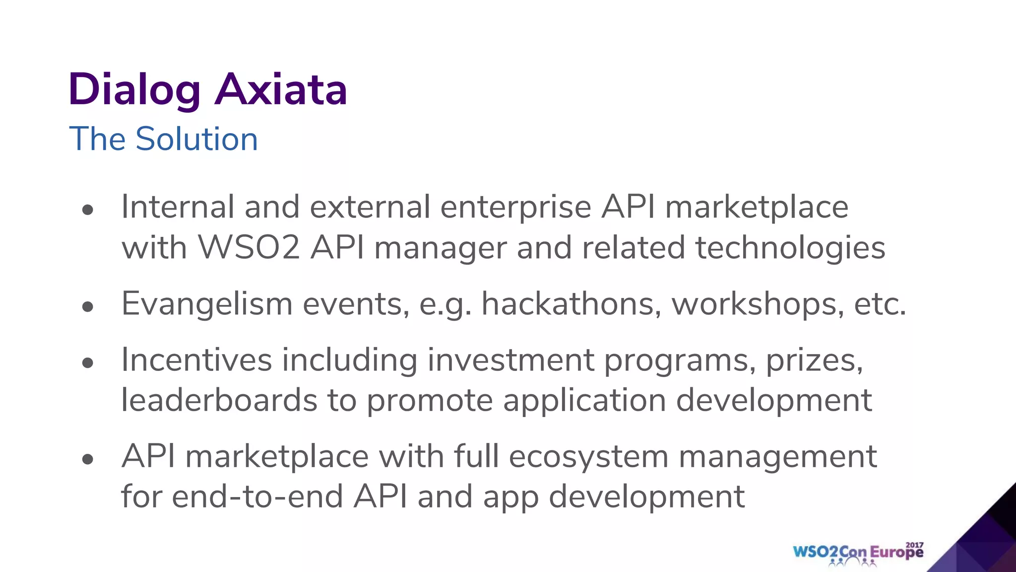 • Internal and external enterprise API marketplace
with WSO2 API manager and related technologies
• Evangelism events, e.g. hackathons, workshops, etc.
• Incentives including investment programs, prizes,
leaderboards to promote application development
• API marketplace with full ecosystem management
for end-to-end API and app development
Dialog Axiata
The Solution
 