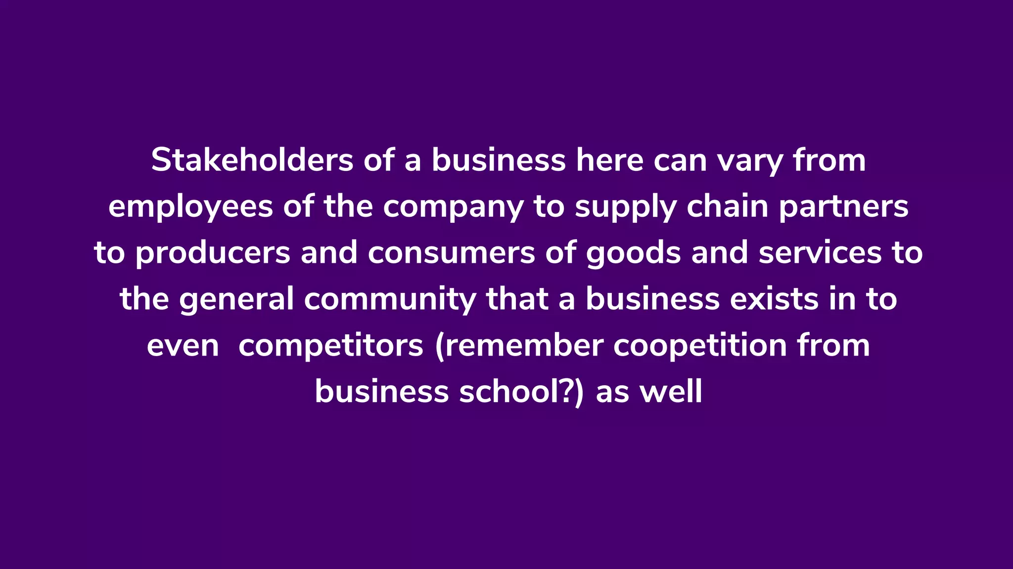 Stakeholders of a business here can vary from
employees of the company to supply chain partners
to producers and consumers of goods and services to
the general community that a business exists in to
even competitors (remember coopetition from
business school?) as well
 