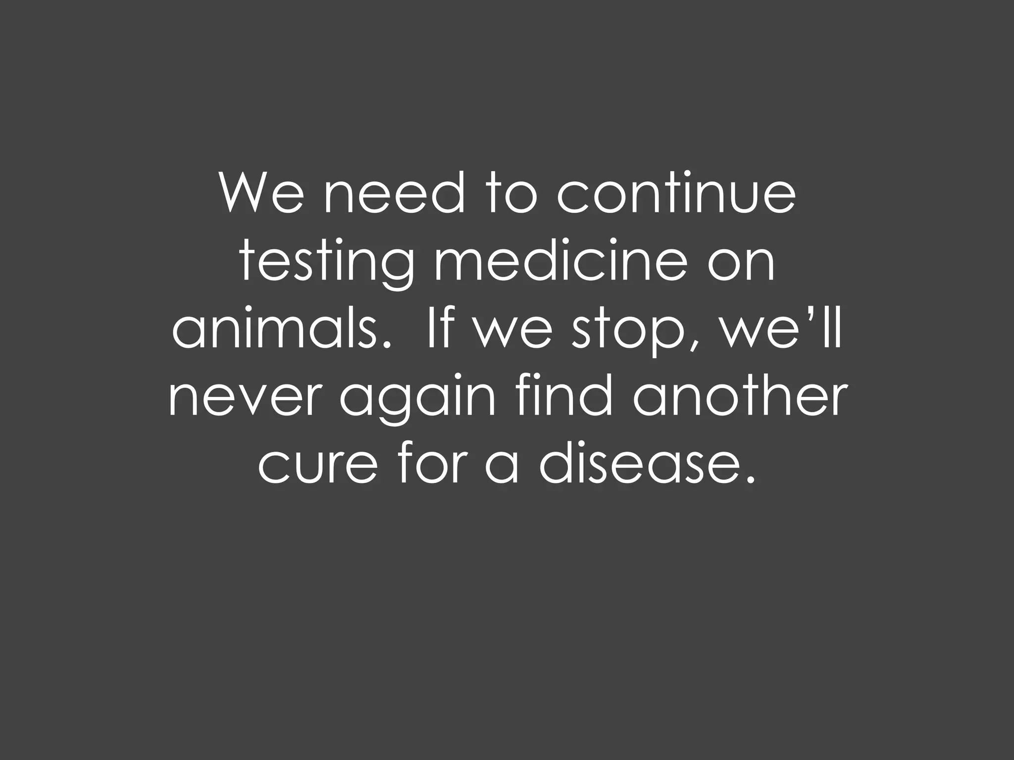 We need to continue
  testing medicine on
animals. If we stop, we’ll
never again find another
   cure for a disease.
 
