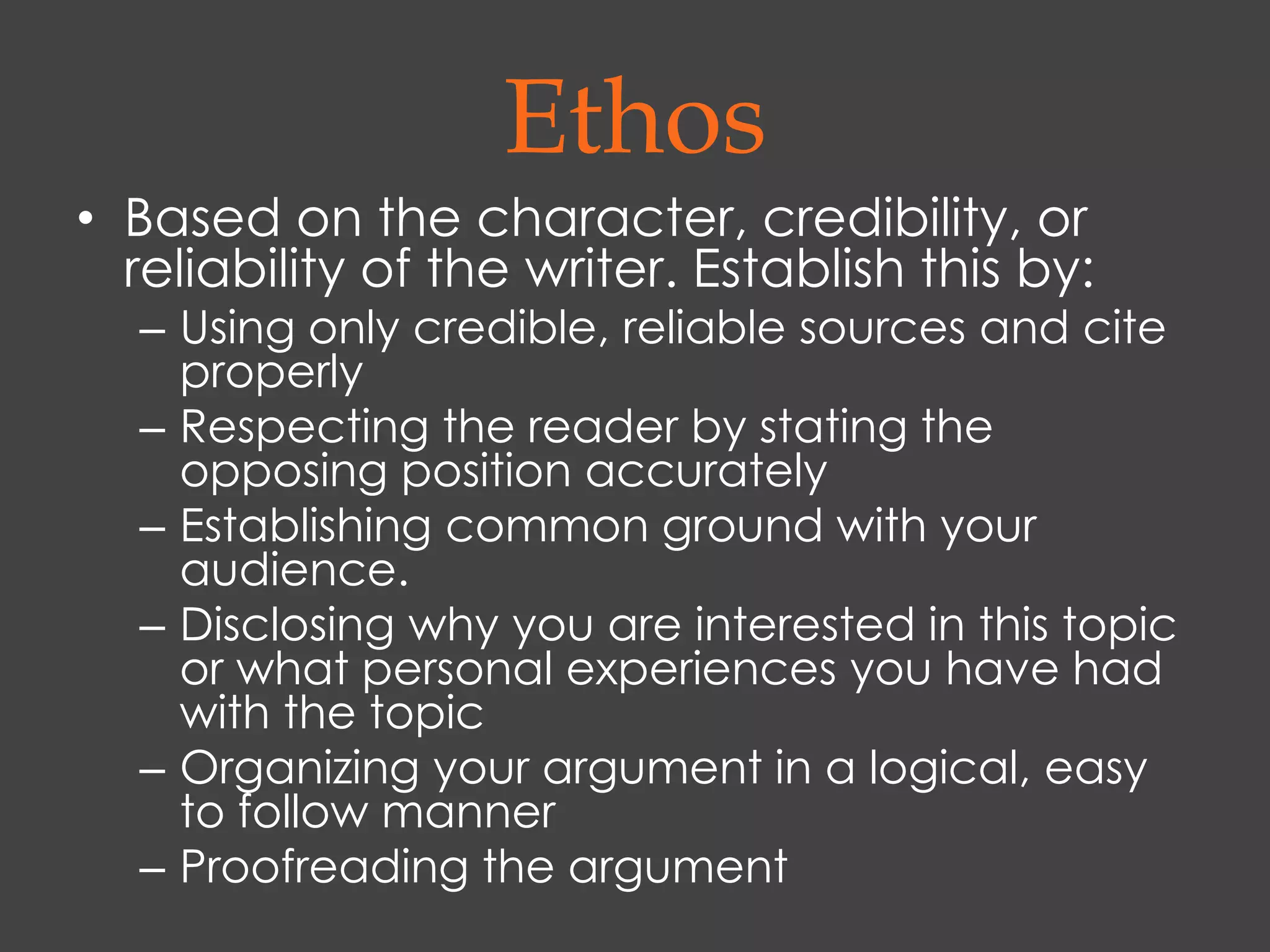 Ethos
• Based on the character, credibility, or
  reliability of the writer. Establish this by:
  – Using only credible, reliable sources and cite
    properly
  – Respecting the reader by stating the
    opposing position accurately
  – Establishing common ground with your
    audience.
  – Disclosing why you are interested in this topic
    or what personal experiences you have had
    with the topic
  – Organizing your argument in a logical, easy
    to follow manner
  – Proofreading the argument
 